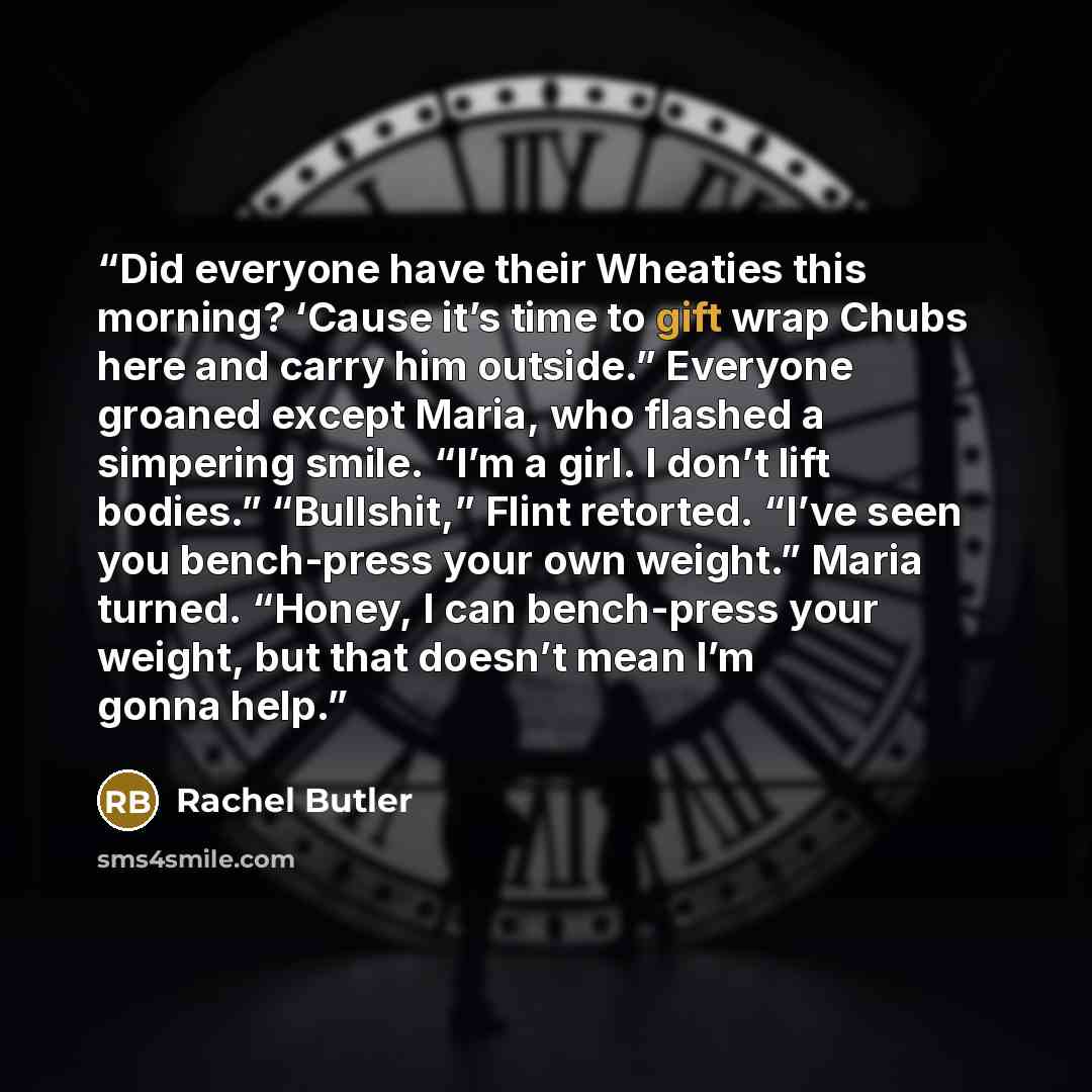 “Did everyone have their Wheaties this morning? ‘Cause it’s time to gift wrap Chubs here and carry him outside.” Everyone groaned except Maria, who flashed a simpering smile. “I’m a girl. I don’t lift bodies.” “Bullshit,” Flint retorted. “I’ve seen you bench-press your own weight.” Maria turned…” quote by Rachel Butler