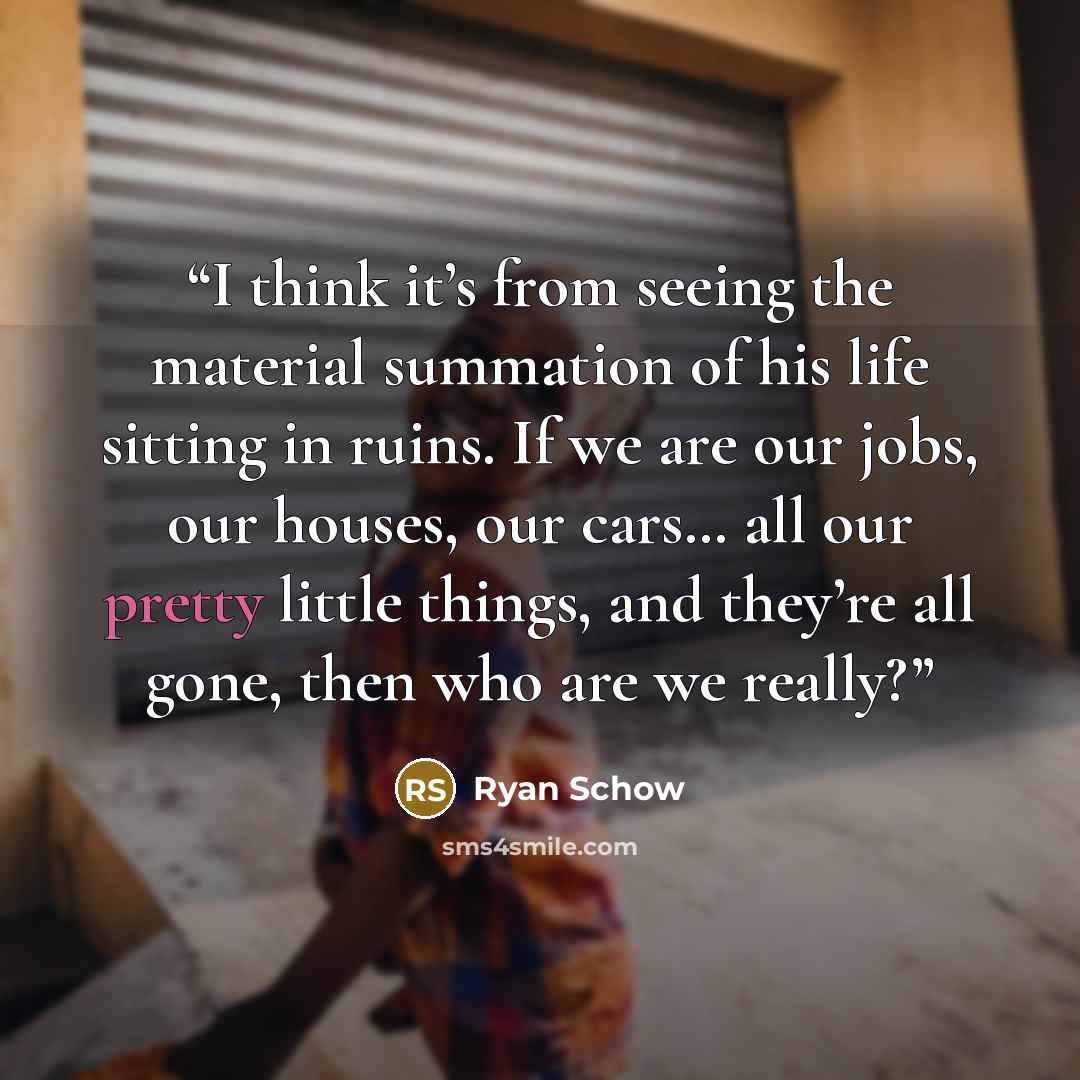 “I think it’s from seeing the material summation of his life sitting in ruins. If we are our jobs, our houses, our cars… all our pretty little things, and they’re all gone, then who are we really?” quote by Ryan Schow