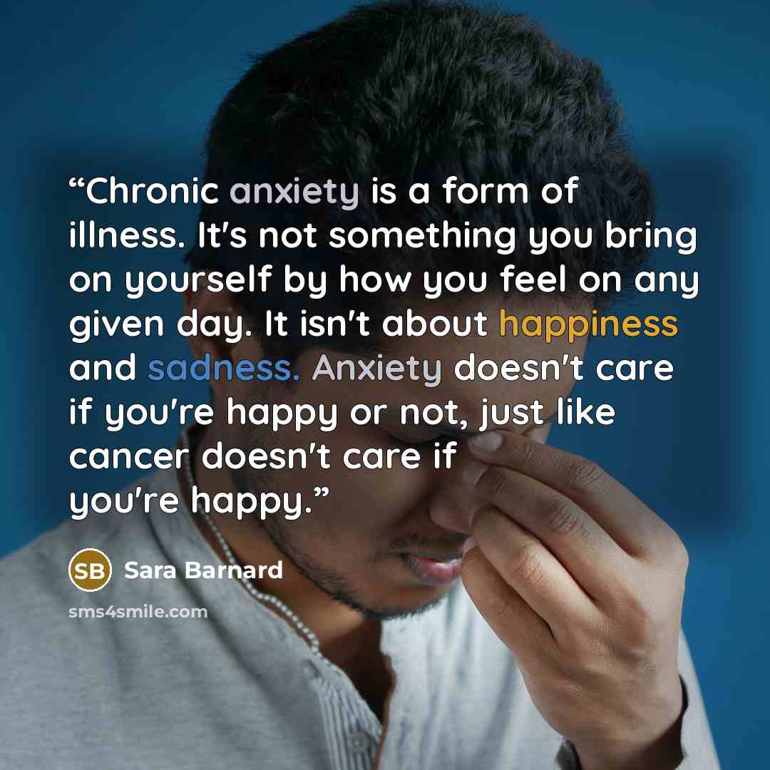 “Chronic anxiety is a form of illness. It's not something you bring on yourself by how you feel on any given day. It isn't about happiness and sadness. Anxiety doesn't care if you're happy or not, just like cancer doesn't care if you're happy.” quote by Sara Barnard