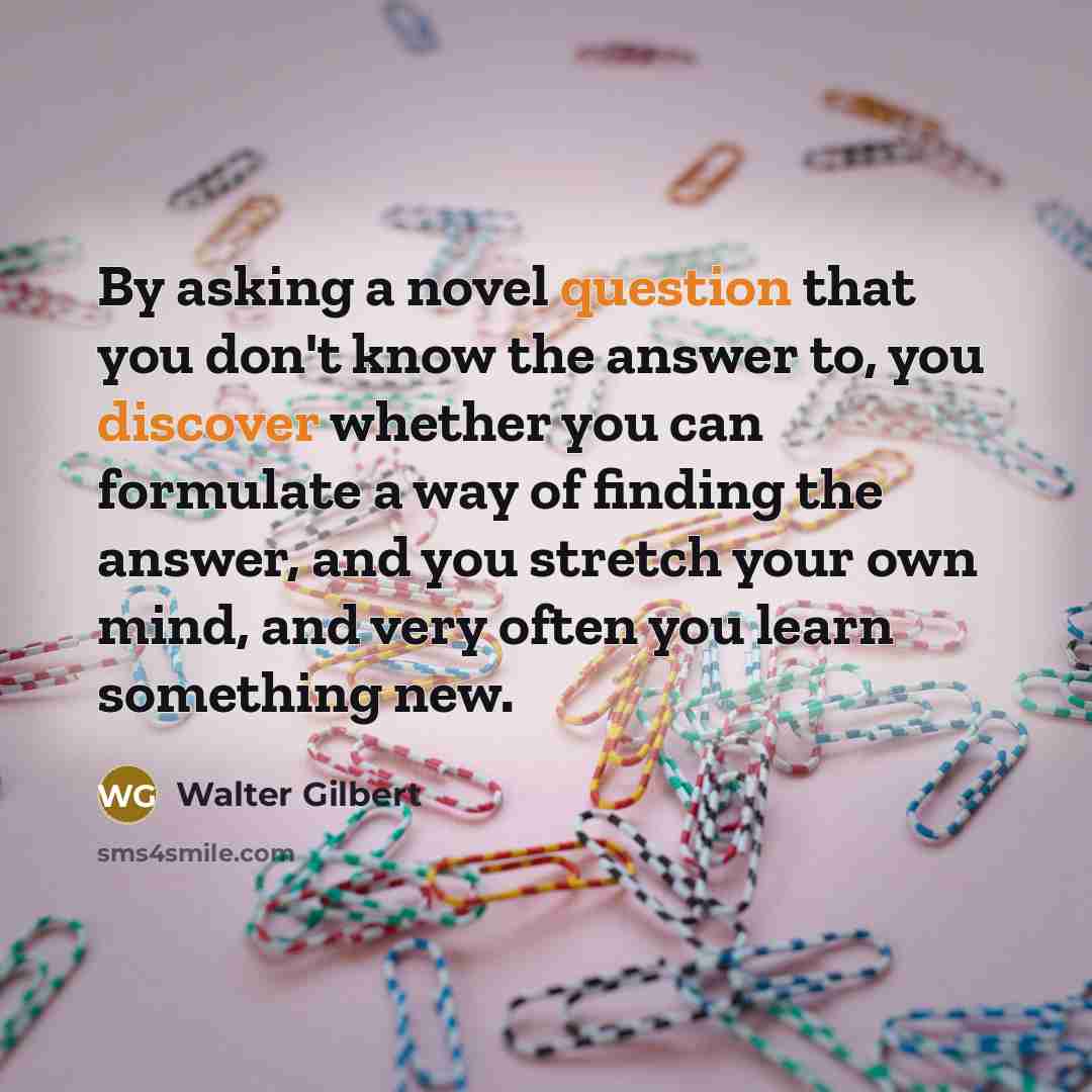 “By asking a novel question that you don't know the answer to, you discover whether you can formulate a way of finding the answer, and you stretch your own mind, and very often you learn something new.” quote by Walter Gilbert