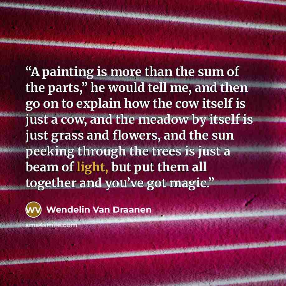 “A painting is more than the sum of the parts,” he would tell me, and then go on to explain how the cow itself is just a cow, and the meadow by itself is just grass and flowers, and the sun peeking through the trees is just a beam of light, but put them all together and you’ve got magic.” quote by Wendelin Van Draanen