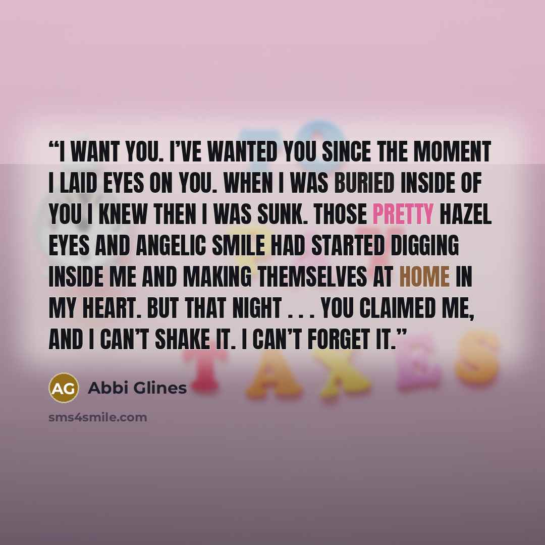 “I want you. I’ve wanted you since the moment I laid eyes on you. When I was buried inside of you I knew then I was sunk. Those pretty hazel eyes and angelic smile had started digging inside me and making themselves at home in my heart. But that night . . . you claimed me, and I can’t shake it. I…” quote by Abbi Glines