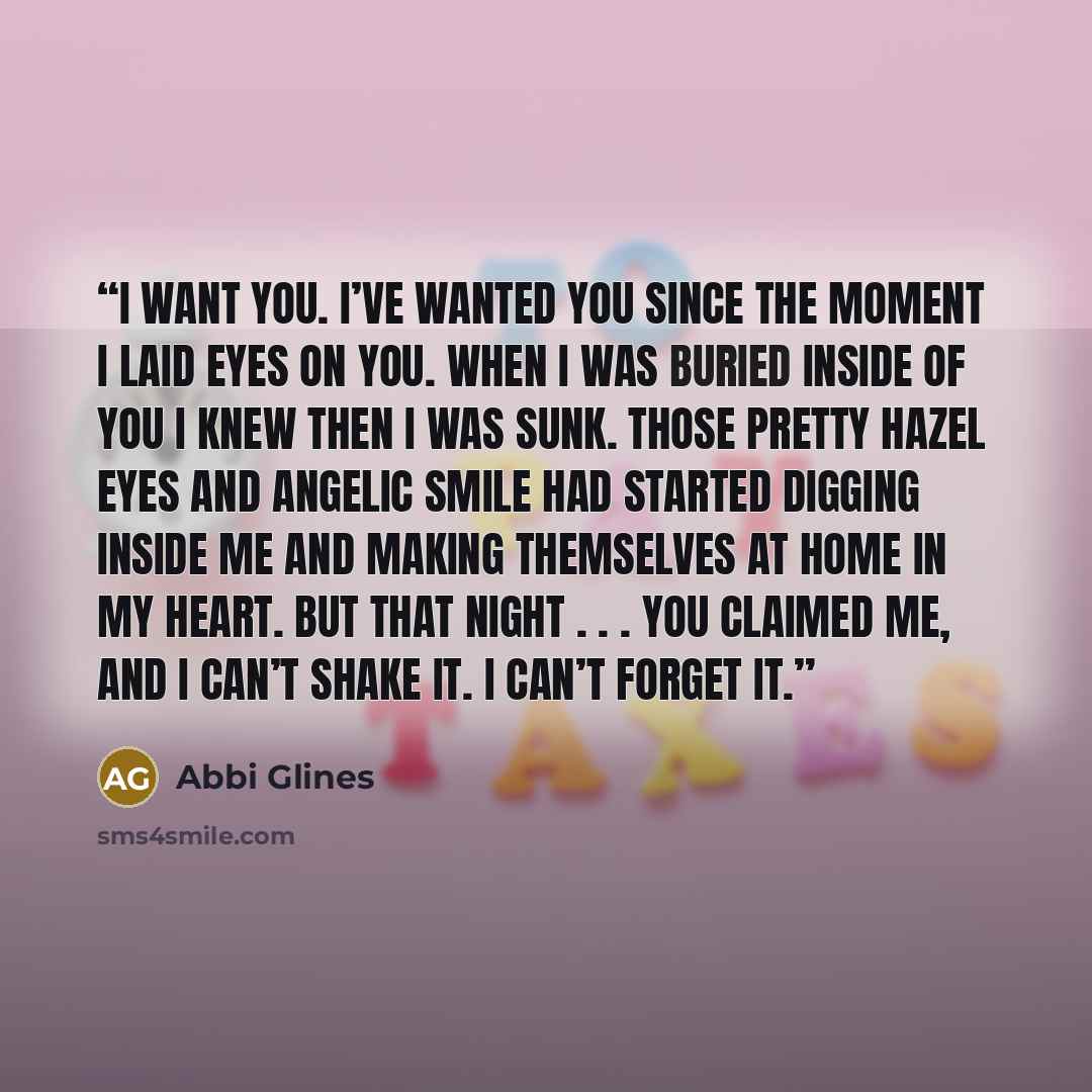 “I want you. I’ve wanted you since the moment I laid eyes on you. When I was buried inside of you I knew then I was sunk. Those pretty hazel eyes and angelic smile had started digging inside me and making themselves at home in my heart. But that night . . . you claimed me, and I can’t shake it. I…” quote by Abbi Glines