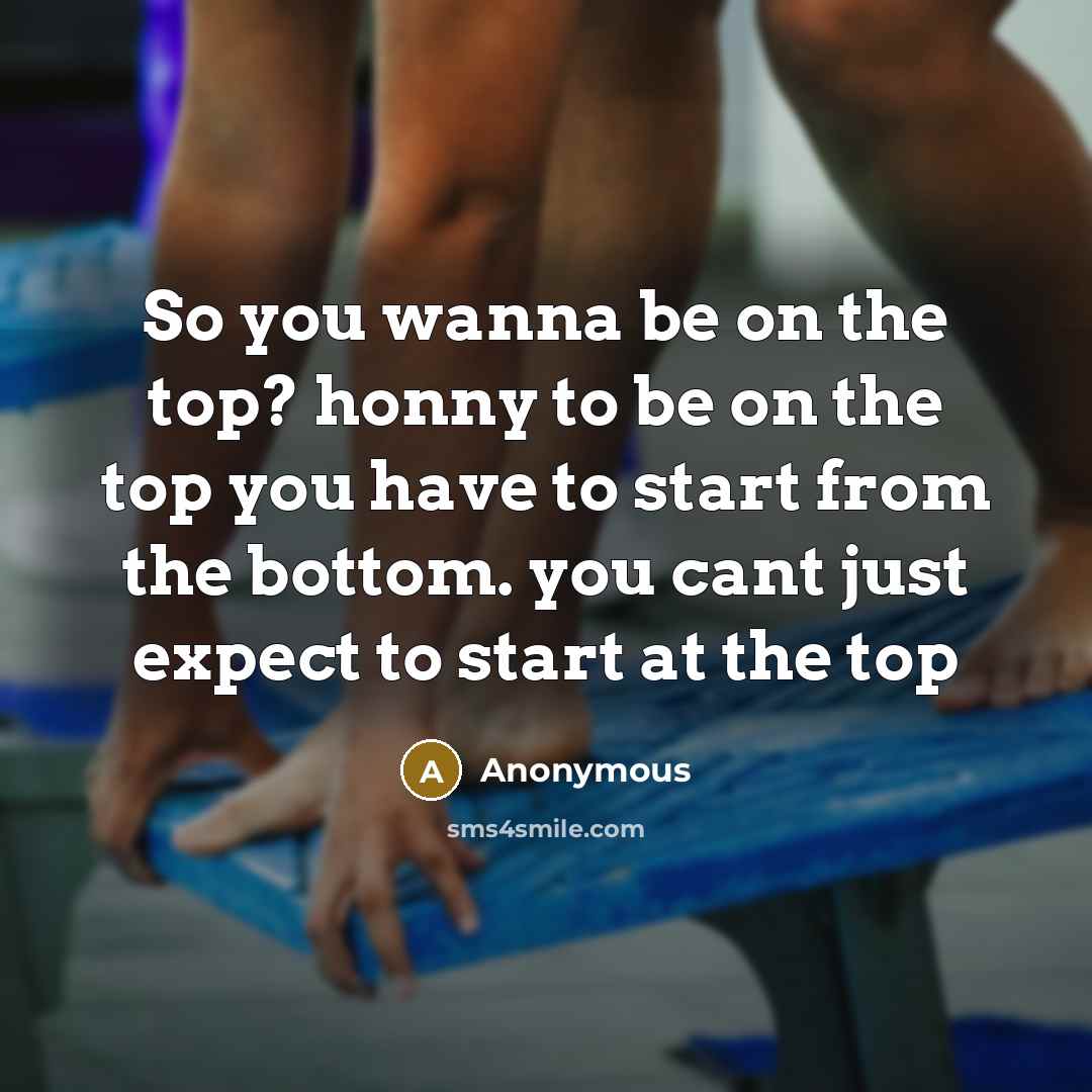 “So you wanna be on the top? honny to be on the top you have to start from the bottom. you cant just expect to start at the top” quote by Anonymous