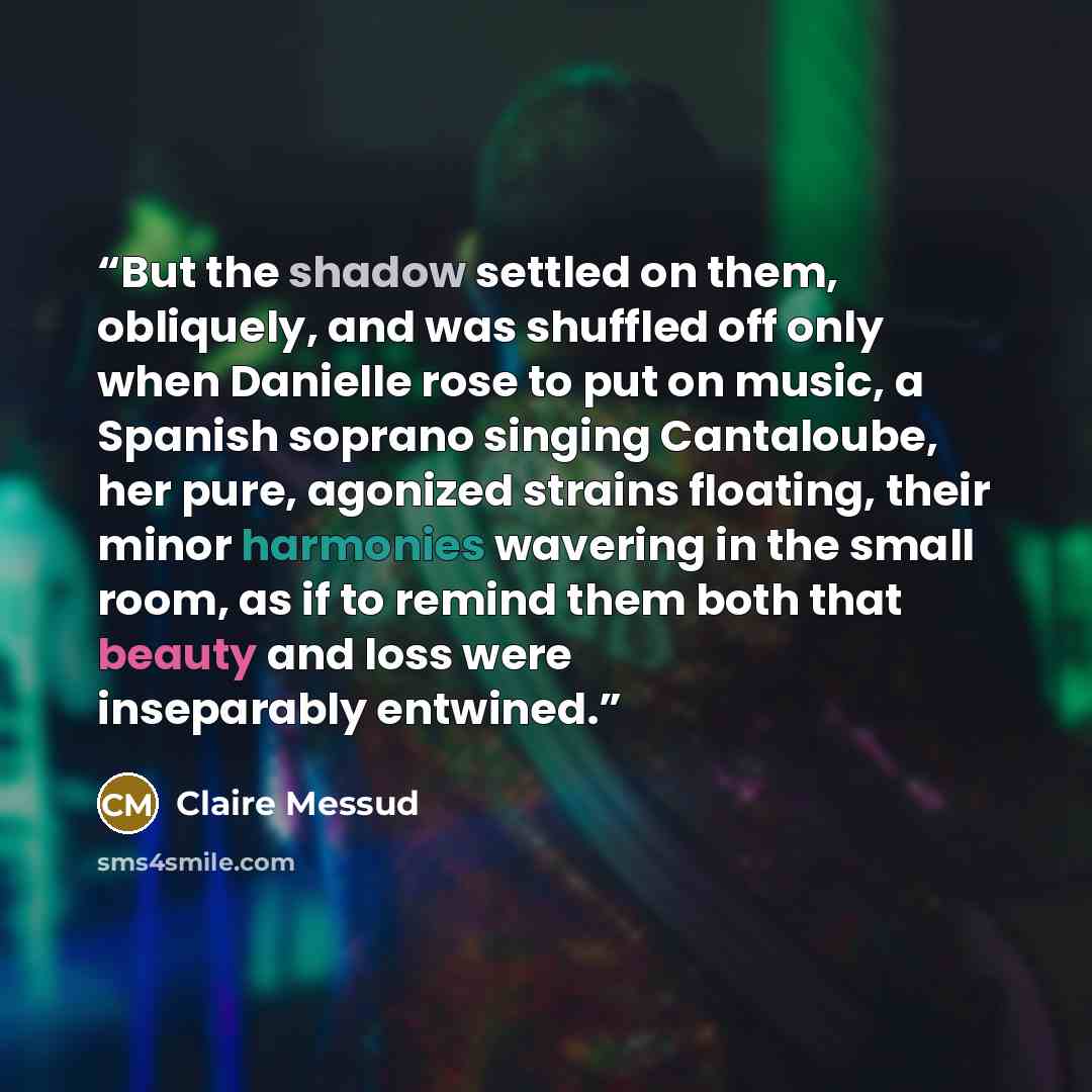 “But the shadow settled on them, obliquely, and was shuffled off only when Danielle rose to put on music, a Spanish soprano singing Cantaloube, her pure, agonized strains floating, their minor harmonies wavering in the small room, as if to remind them both that beauty and loss were inseparably…” quote by Claire Messud