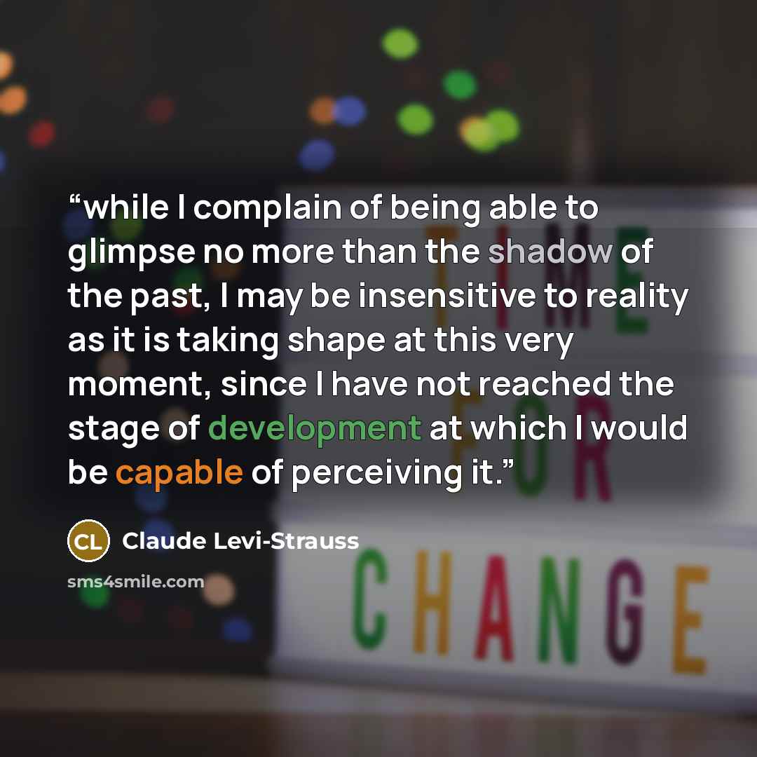 “while I complain of being able to glimpse no more than the shadow of the past, I may be insensitive to reality as it is taking shape at this very moment, since I have not reached the stage of development at which I would be capable of perceiving it.” quote by Claude Lévi-Strauss