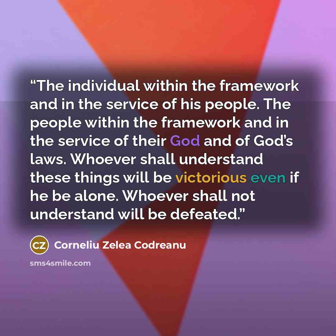 “The individual within the framework and in the service of his people. The people within the framework and in the service of their God and of God’s laws. Whoever shall understand these things will be victorious even if he be alone. Whoever shall not understand will be defeated.” quote by Corneliu Zelea Codreanu