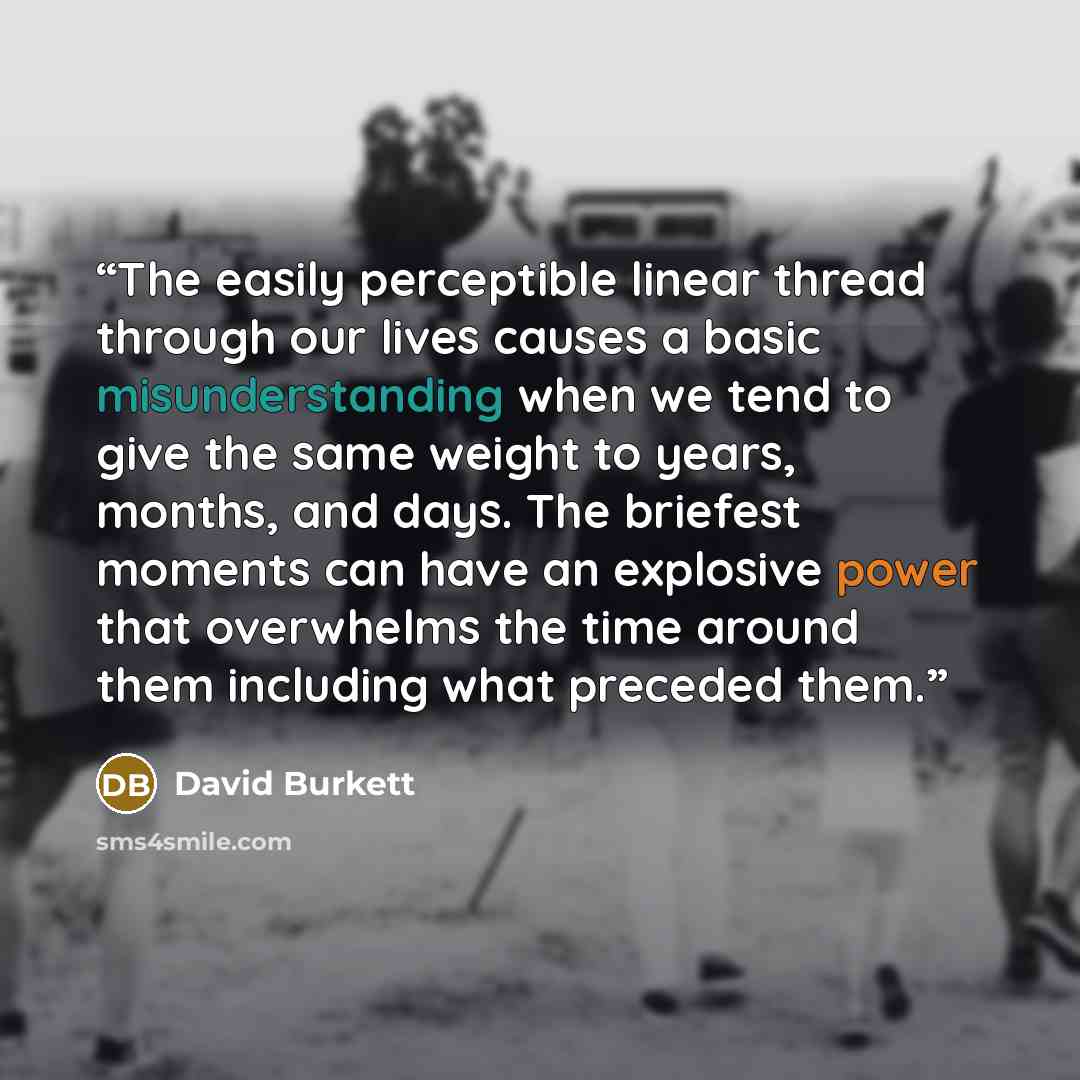 “The easily perceptible linear thread through our lives causes a basic misunderstanding when we tend to give the same weight to years, months, and days. The briefest moments can have an explosive power that overwhelms the time around them including what preceded them.” quote by David Burkett