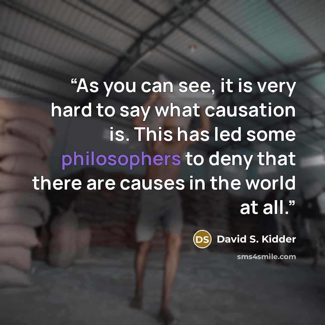 “As you can see, it is very hard to say what causation is. This has led some philosophers to deny that there are causes in the world at all.” quote by David S. Kidder