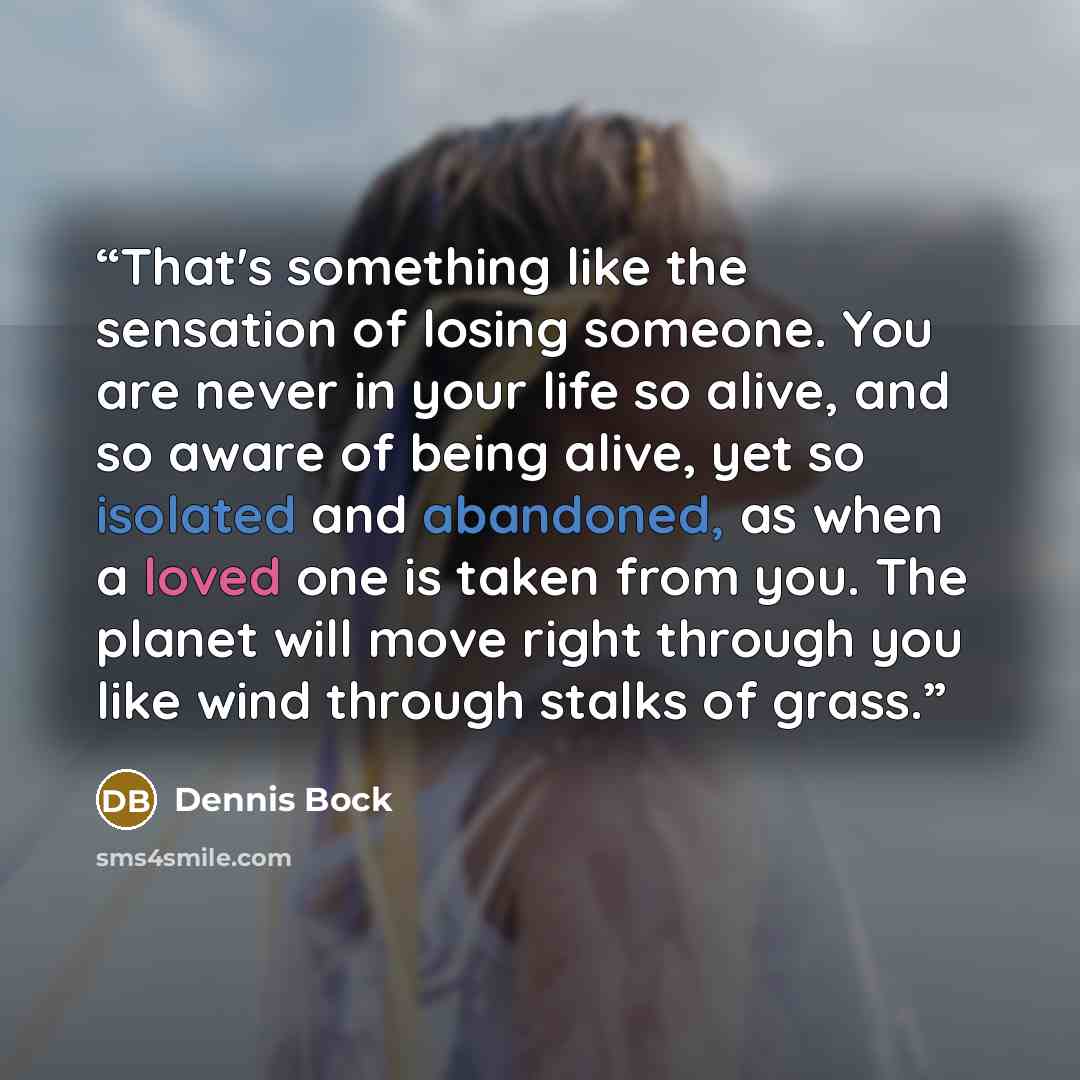 “That's something like the sensation of losing someone. You are never in your life so alive, and so aware of being alive, yet so isolated and abandoned, as when a loved one is taken from you. The planet will move right through you like wind through stalks of grass.” quote by Dennis Bock