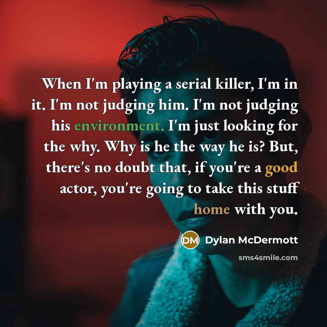 “When I'm playing a serial killer, I'm in it. I'm not judging him. I'm not judging his environment. I'm just looking for the why. Why is he the way he is? But, there's no doubt that, if you're a good actor, you're going to take this stuff home with you.” quote by Dylan McDermott