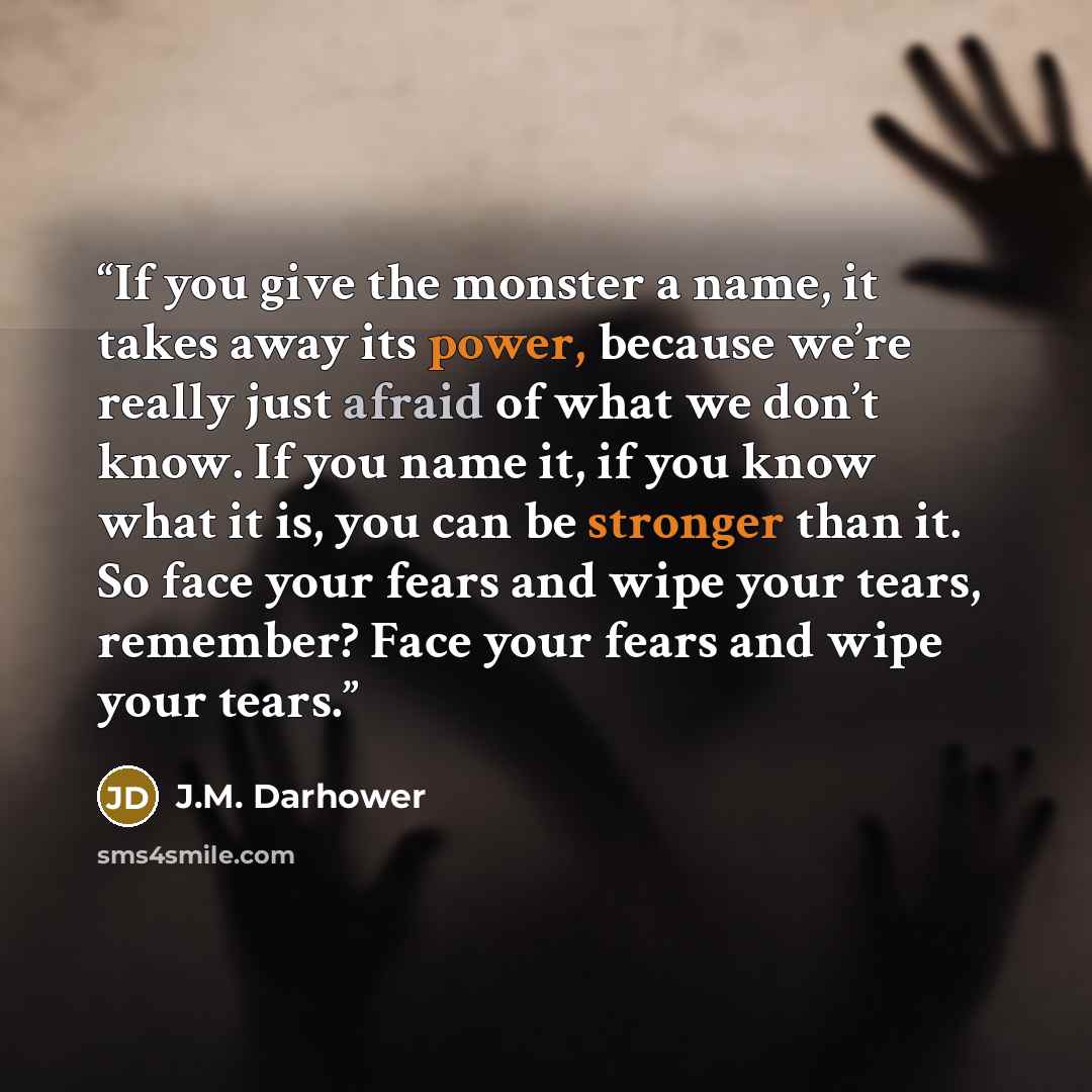 “If you give the monster a name, it takes away its power, because we’re really just afraid of what we don’t know. If you name it, if you know what it is, you can be stronger than it. So face your fears and wipe your tears, remember? Face your fears and wipe your tears.” quote by J.M. Darhower