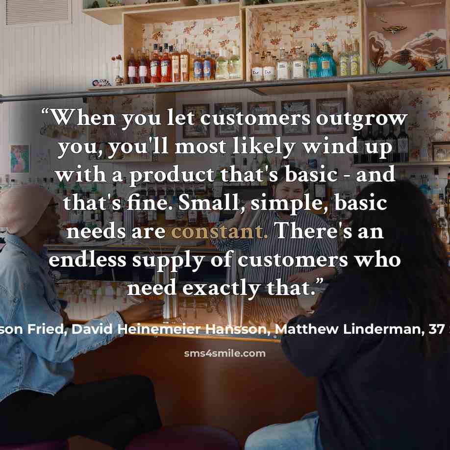 “When you let customers outgrow you, you'll most likely wind up with a product that's basic - and that's fine. Small, simple, basic needs are constant. There's an endless supply of customers who need exactly that.” quote by Jason Fried, David Heinemeier Hansson, Matthew Linderman, 37 Signals
