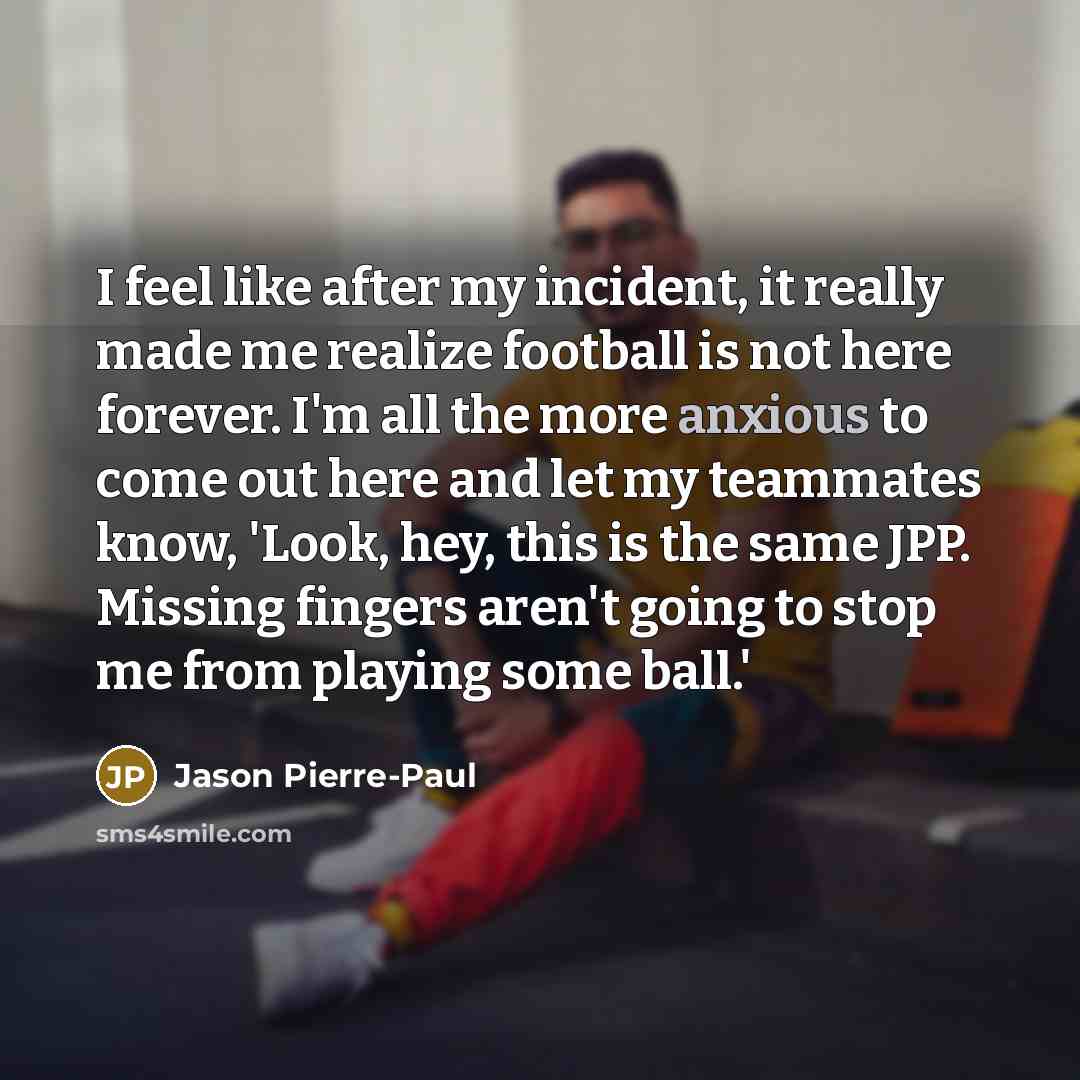 “I feel like after my incident, it really made me realize football is not here forever. I'm all the more anxious to come out here and let my teammates know, 'Look, hey, this is the same JPP. Missing fingers aren't going to stop me from playing some ball.'” quote by Jason Pierre-Paul