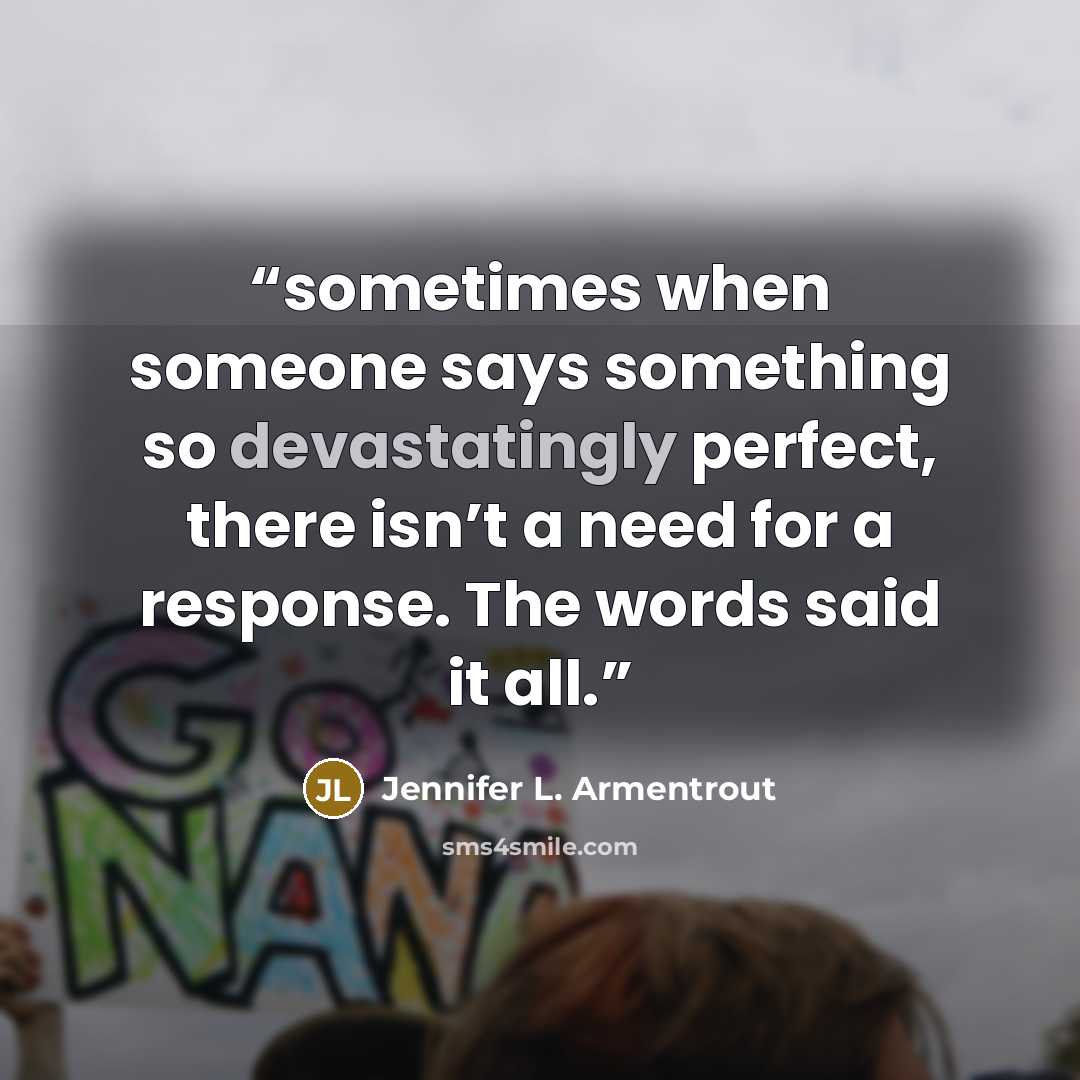 “sometimes when someone says something so devastatingly perfect, there isn’t a need for a response. The words said it all.” quote by Jennifer L. Armentrout