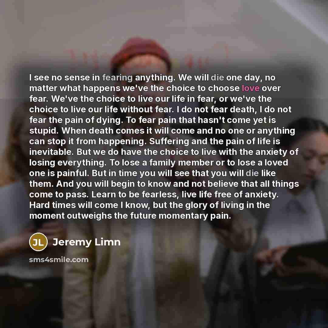 “I see no sense in fearing anything. We will die one day, no matter what happens we've the choice to choose love over fear. We've the choice to live our life in fear, or we've the choice to live our life without fear. I do not fear death, I do not fear the pain of dying. To fear pain that hasn't…” quote by Jeremy Limn