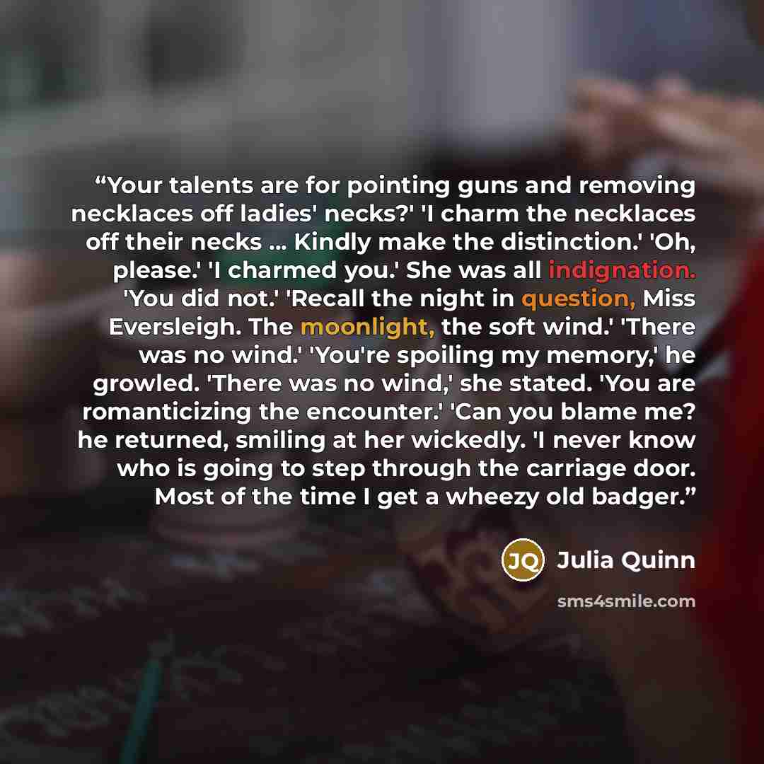 “Your talents are for pointing guns and removing necklaces off ladies' necks?' 'I charm the necklaces off their necks ... Kindly make the distinction.' 'Oh, please.' 'I charmed you.' She was all indignation. 'You did not.' 'Recall the night in question, Miss Eversleigh. The moonlight, the soft…” quote by Julia Quinn