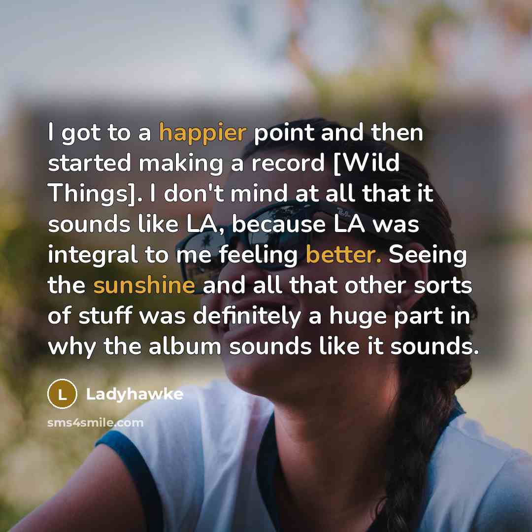 “I got to a happier point and then started making a record [Wild Things]. I don't mind at all that it sounds like LA, because LA was integral to me feeling better. Seeing the sunshine and all that other sorts of stuff was definitely a huge part in why the album sounds like it sounds.” quote by Ladyhawke