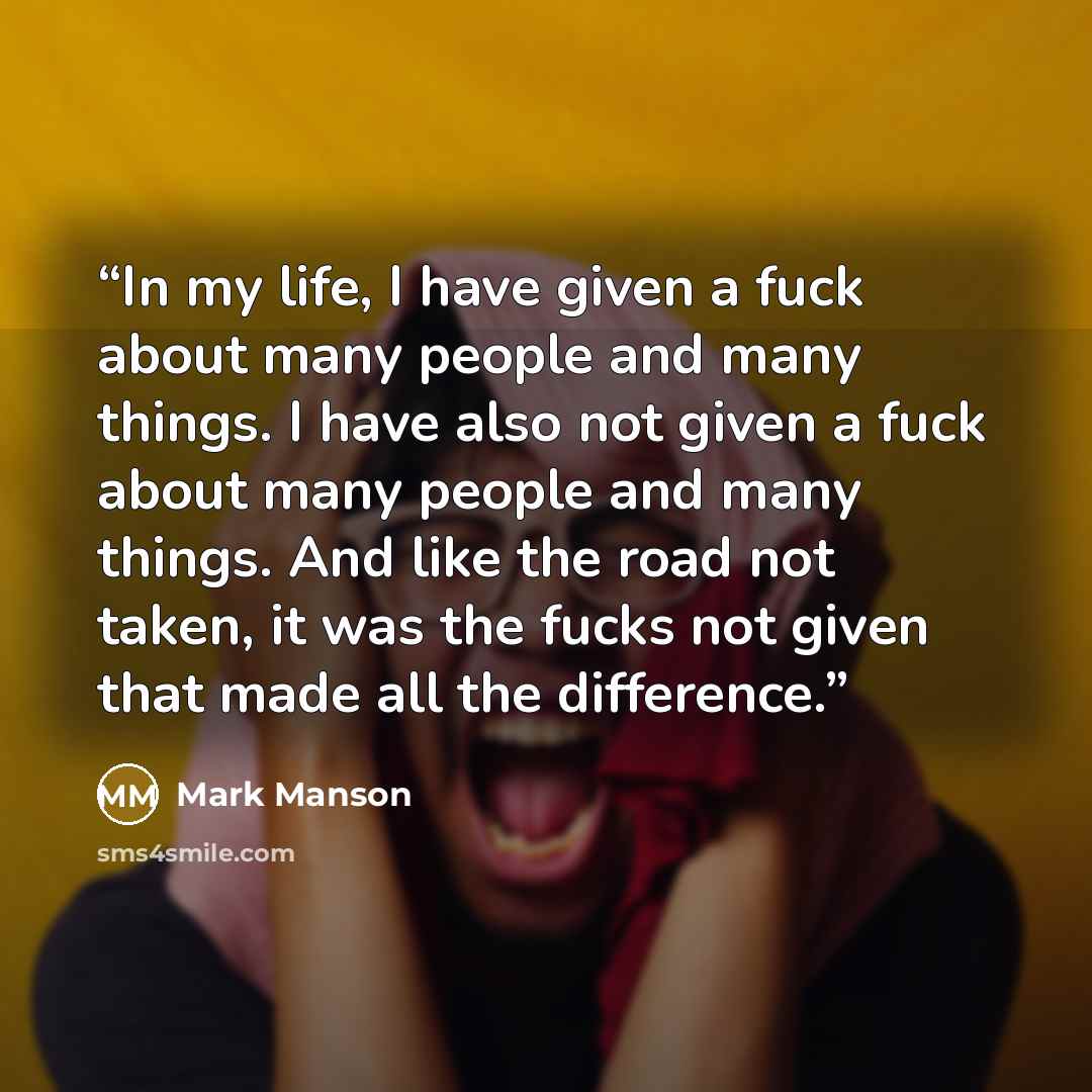“In my life, I have given a fuck about many people and many things. I have also not given a fuck about many people and many things. And like the road not taken, it was the fucks not given that made all the difference.” quote by Mark Manson