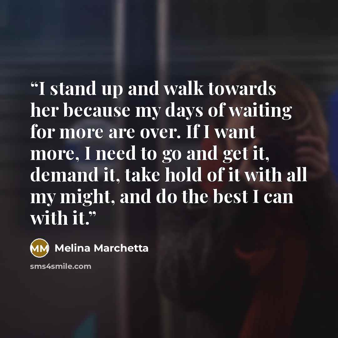 “I stand up and walk towards her because my days of waiting for more are over. If I want more, I need to go and get it, demand it, take hold of it with all my might, and do the best I can with it.” quote by Melina Marchetta