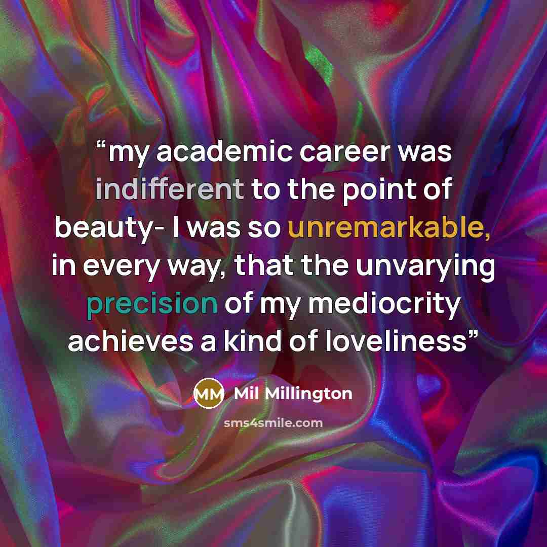 “my academic career was indifferent to the point of beauty- I was so unremarkable, in every way, that the unvarying precision of my mediocrity achieves a kind of loveliness” quote by Mil Millington