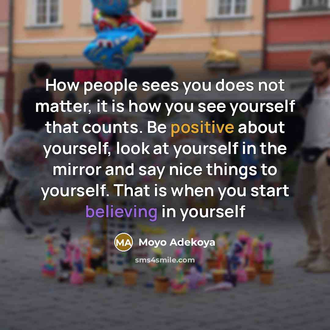 “How people sees you does not matter, it is how you see yourself that counts. Be positive about yourself, look at yourself in the mirror and say nice things to yourself. That is when you start believing in yourself” quote by Moyo Adekoya