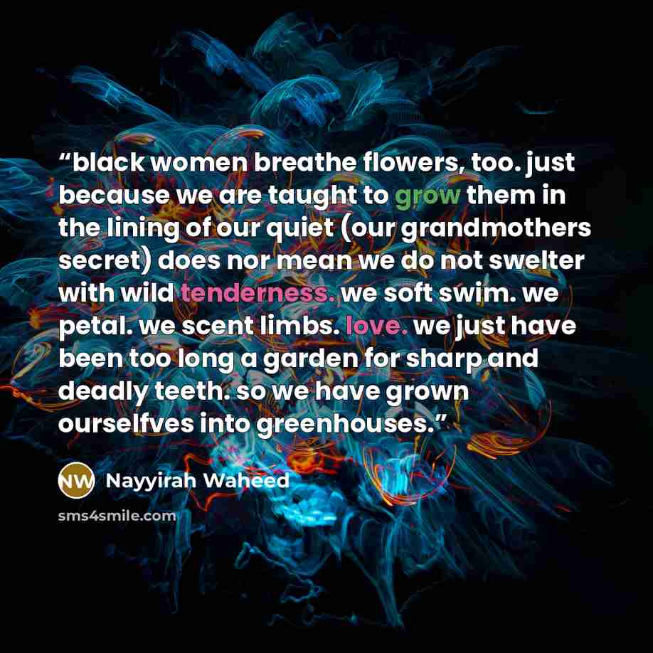 “black women breathe flowers, too. just because we are taught to grow them in the lining of our quiet (our grandmothers secret) does nor mean we do not swelter with wild tenderness. we soft swim. we petal. we scent limbs. love. we just have been too long a garden for sharp and deadly teeth. so we…” quote by Nayyirah Waheed