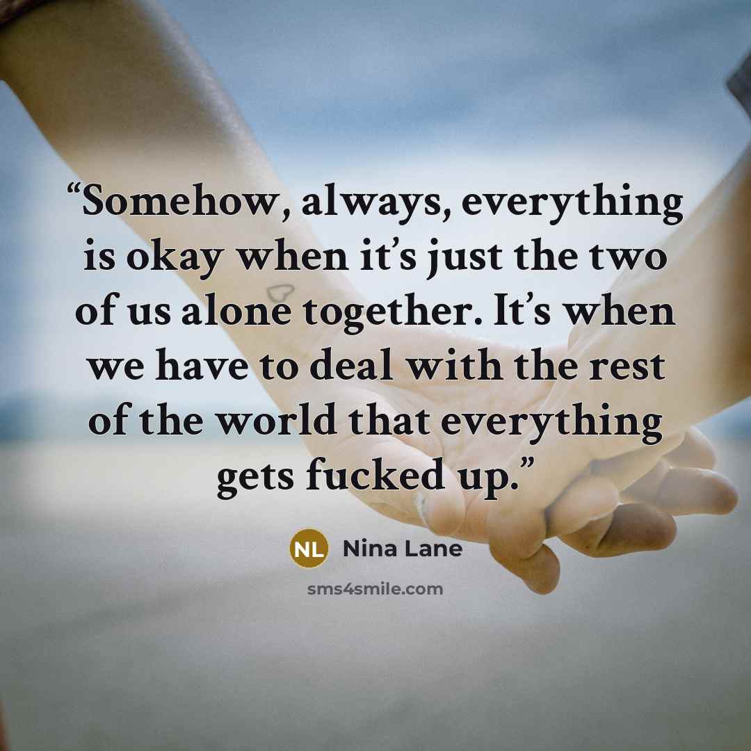 “Somehow, always, everything is okay when it’s just the two of us alone together. It’s when we have to deal with the rest of the world that everything gets fucked up.” quote by Nina Lane