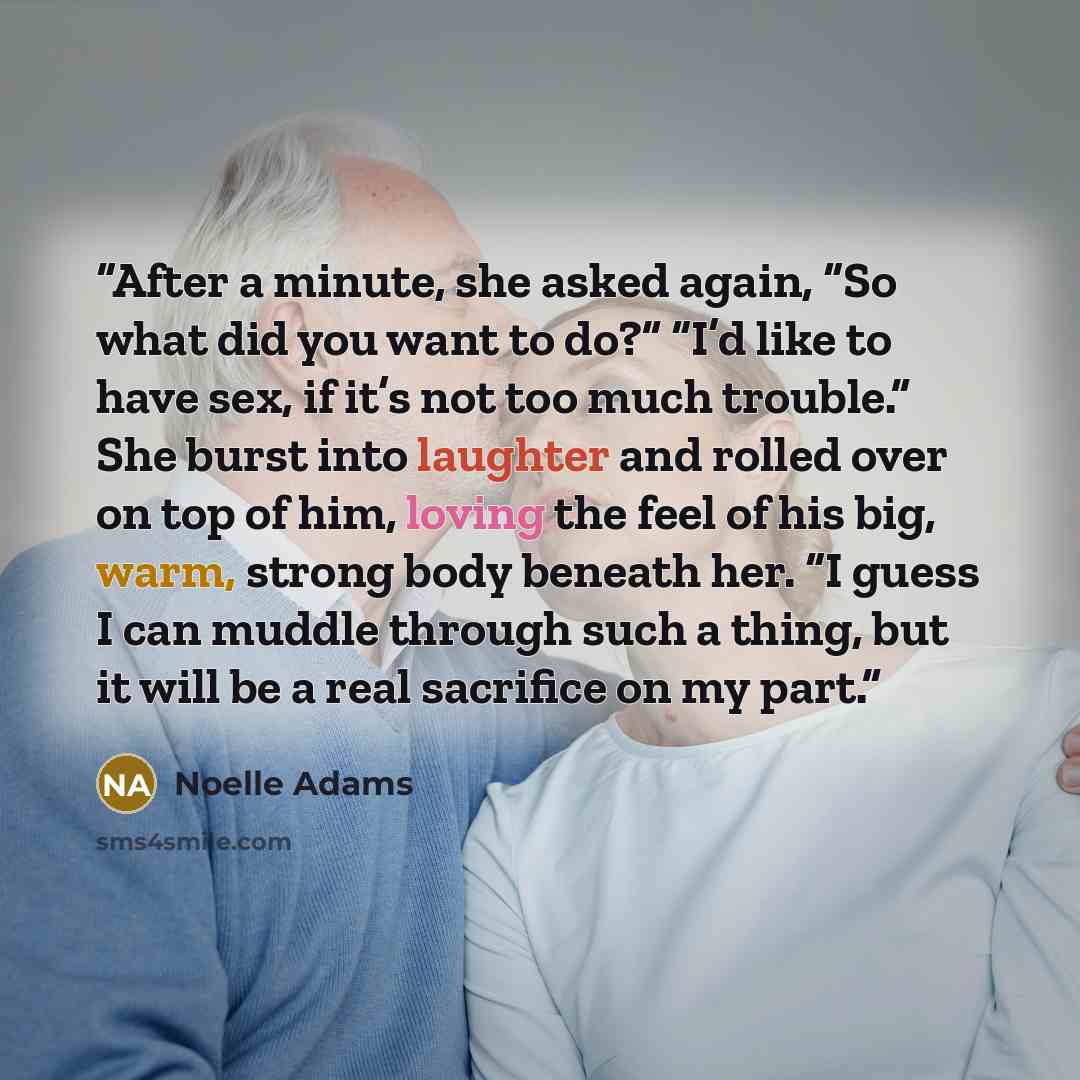 “After a minute, she asked again, “So what did you want to do?” “I’d like to have sex, if it’s not too much trouble.” She burst into laughter and rolled over on top of him, loving the feel of his big, warm, strong body beneath her. “I guess I can muddle through such a thing, but it will be a real…” quote by Noelle Adams