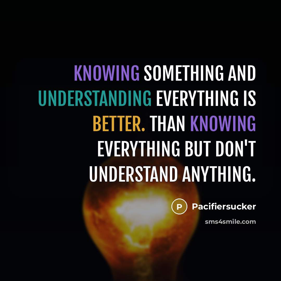 “Knowing something and understanding everything is better. Than knowing everything but don't understand anything.” quote by Pacifiersucker