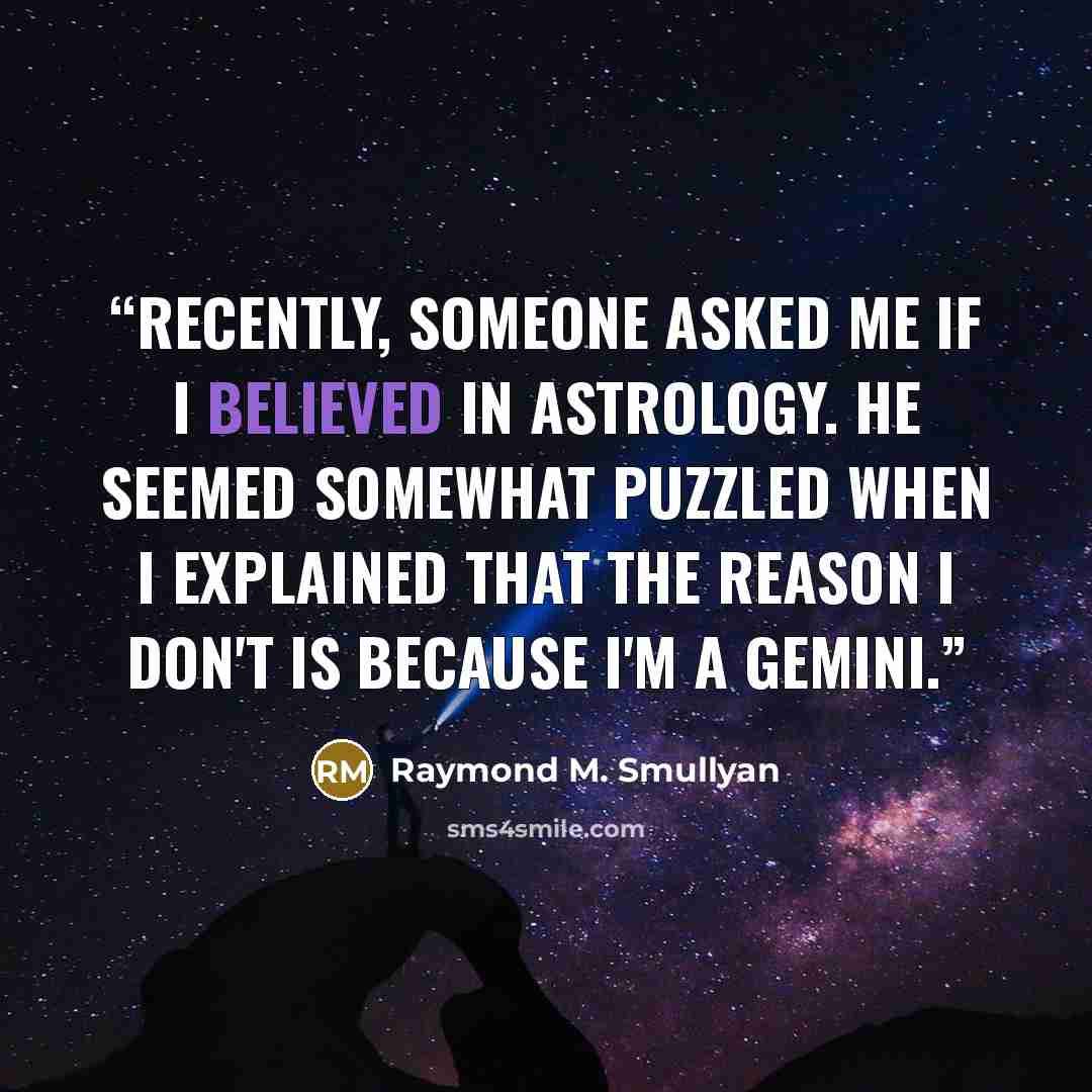 “Recently, someone asked me if I believed in astrology. He seemed somewhat puzzled when I explained that the reason I don't is because I'm a Gemini.” quote by Raymond M. Smullyan