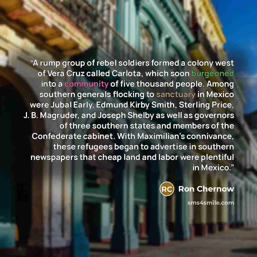 “A rump group of rebel soldiers formed a colony west of Vera Cruz called Carlota, which soon burgeoned into a community of five thousand people. Among southern generals flocking to sanctuary in Mexico were Jubal Early, Edmund Kirby Smith, Sterling Price, J. B. Magruder, and Joseph Shelby as well as…” quote by Ron Chernow