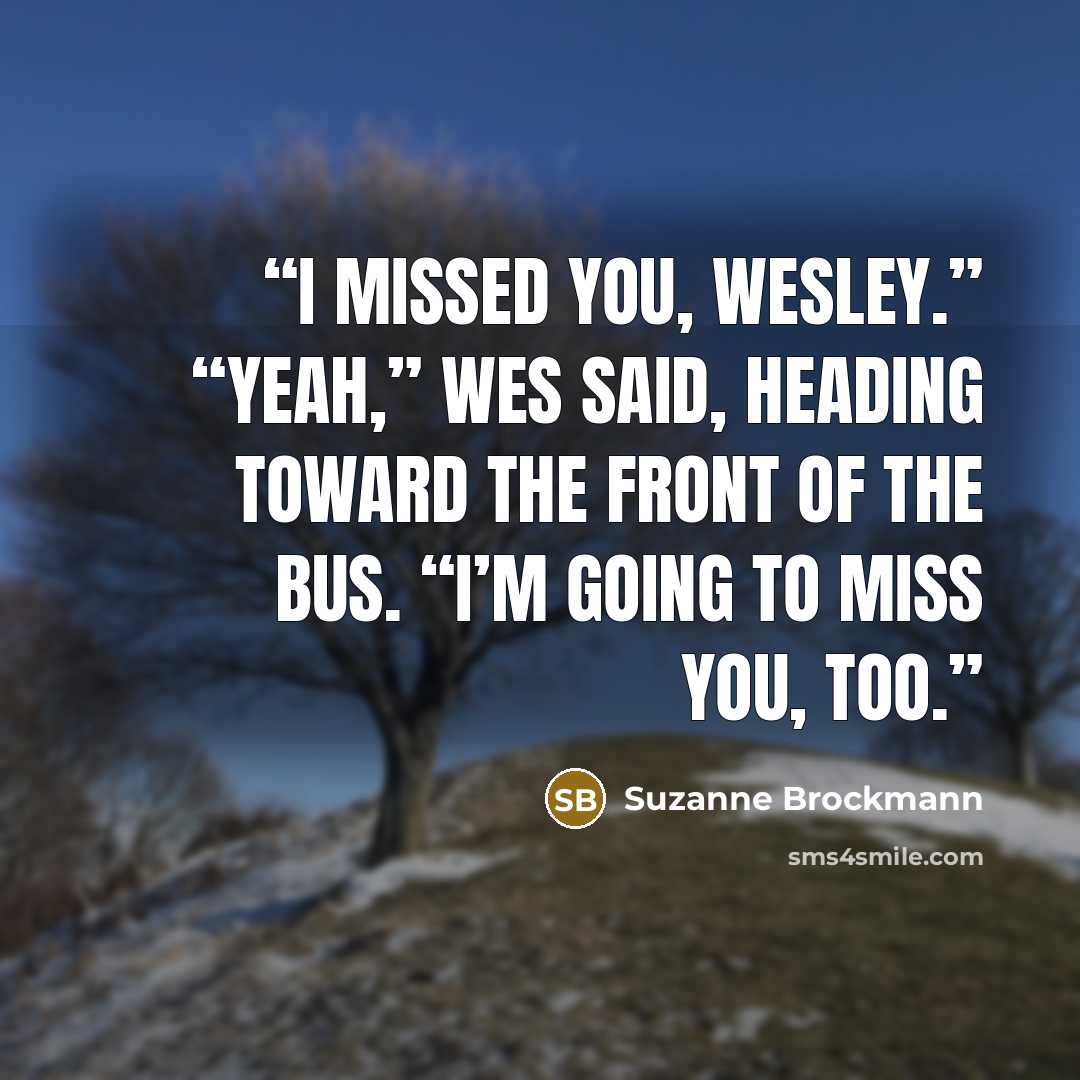 “I missed you, Wesley.” “Yeah,” Wes said, heading toward the front of the bus. “I’m going to miss you, too.” quote by Suzanne Brockmann