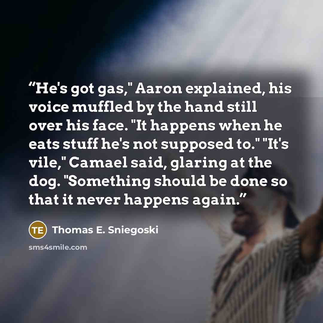 “He's got gas," Aaron explained, his voice muffled by the hand still over his face. "It happens when he eats stuff he's not supposed to." "It's vile," Camael said, glaring at the dog. "Something should be done so that it never happens again.” quote by Thomas E. Sniegoski
