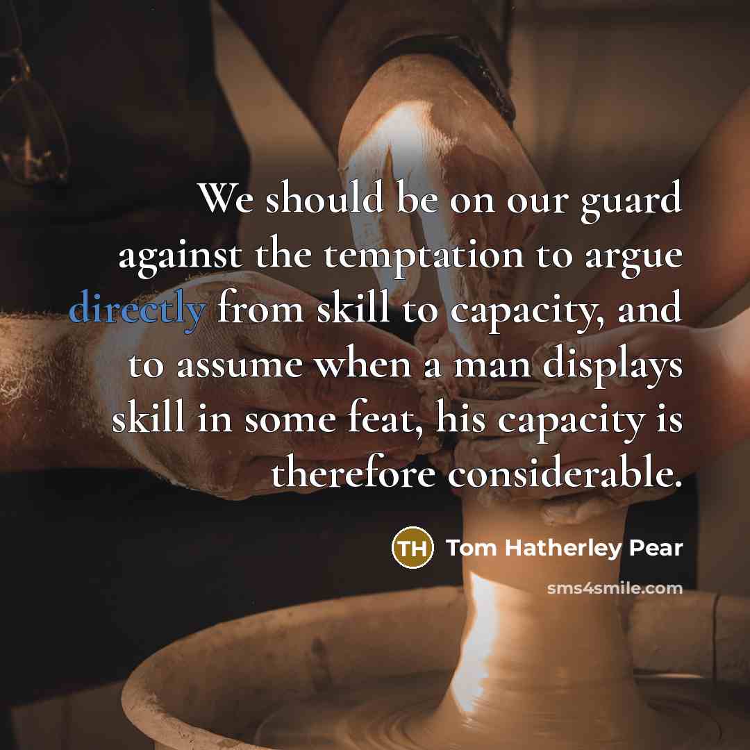 “We should be on our guard against the temptation to argue directly from skill to capacity, and to assume when a man displays skill in some feat, his capacity is therefore considerable.” quote by Tom Hatherley Pear