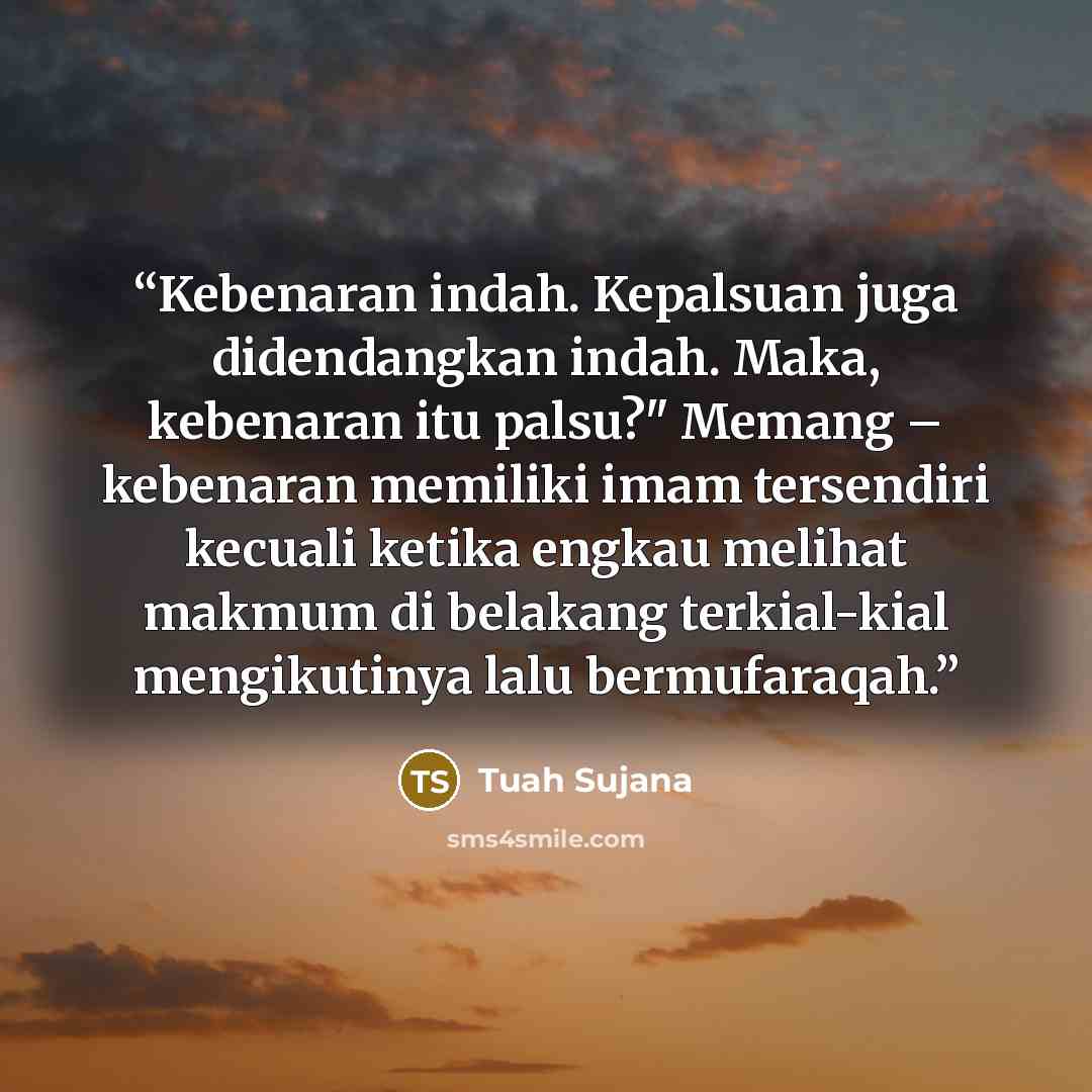 “Kebenaran indah. Kepalsuan juga didendangkan indah. Maka, kebenaran itu palsu?" Memang – kebenaran memiliki imam tersendiri kecuali ketika engkau melihat makmum di belakang terkial-kial mengikutinya lalu bermufaraqah.” quote by Tuah Sujana