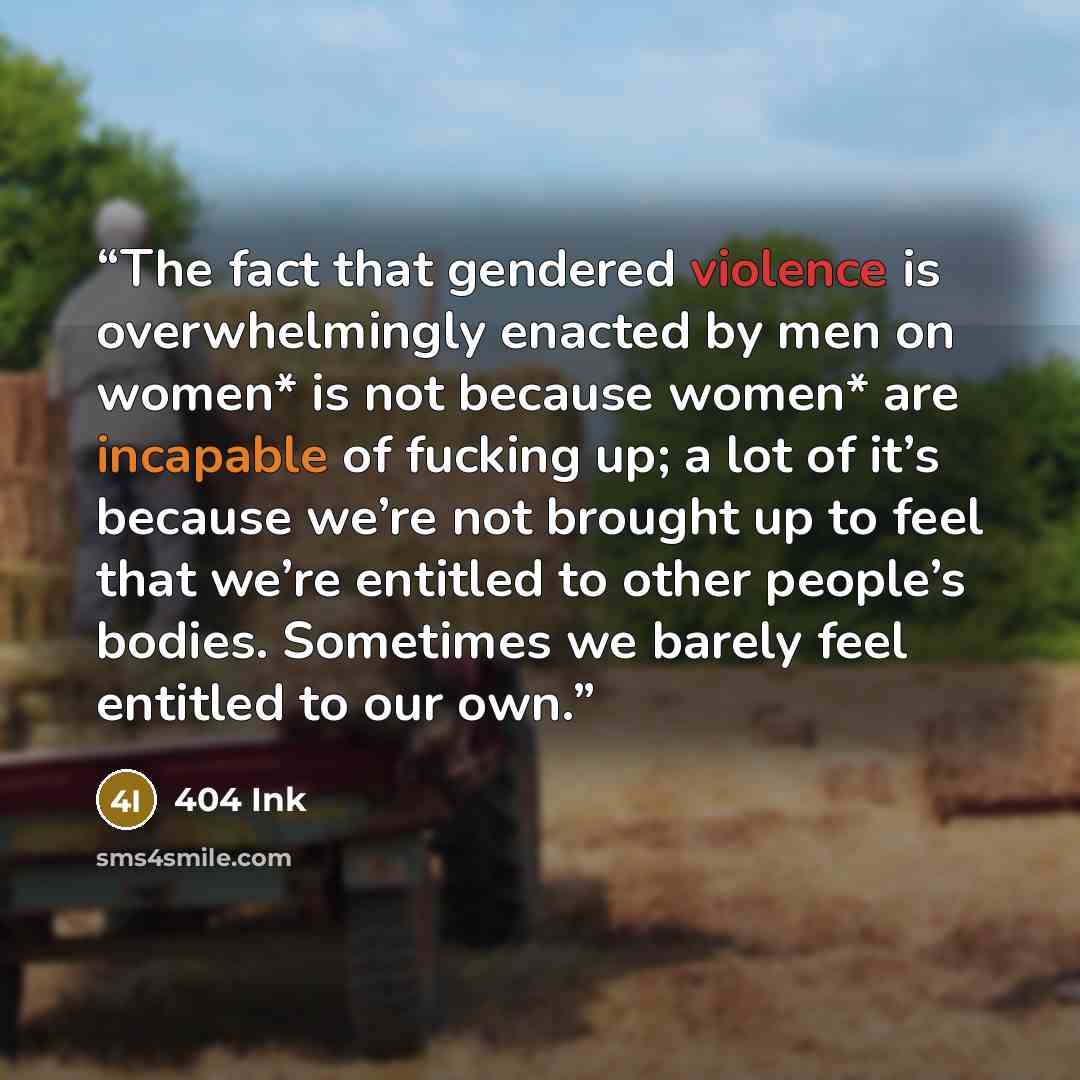 “The fact that gendered violence is overwhelmingly enacted by men on women* is not because women* are incapable of fucking up; a lot of it’s because we’re not brought up to feel that we’re entitled to other people’s bodies. Sometimes we barely feel entitled to our own.” quote by 404 Ink