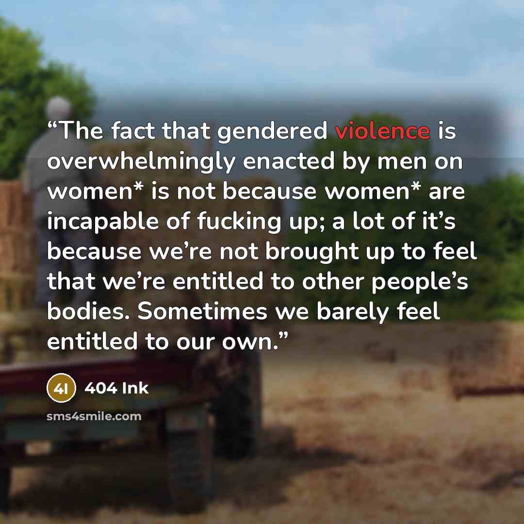 “The fact that gendered violence is overwhelmingly enacted by men on women* is not because women* are incapable of fucking up; a lot of it’s because we’re not brought up to feel that we’re entitled to other people’s bodies. Sometimes we barely feel entitled to our own.” quote by 404 Ink