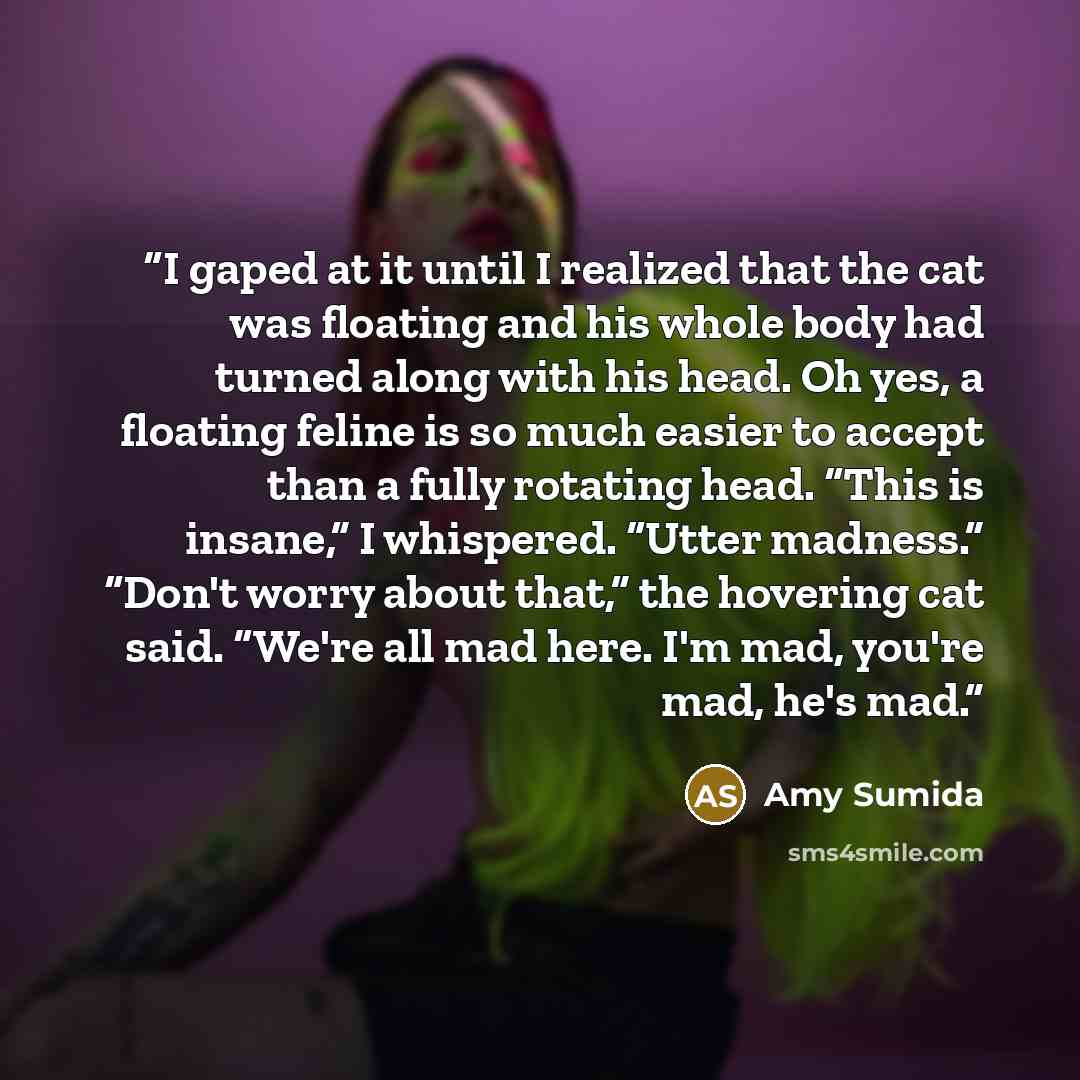“I gaped at it until I realized that the cat was floating and his whole body had turned along with his head. Oh yes, a floating feline is so much easier to accept than a fully rotating head. “This is insane,” I whispered. “Utter madness.” “Don't worry about that,” the hovering cat said. “We're all…” quote by Amy Sumida
