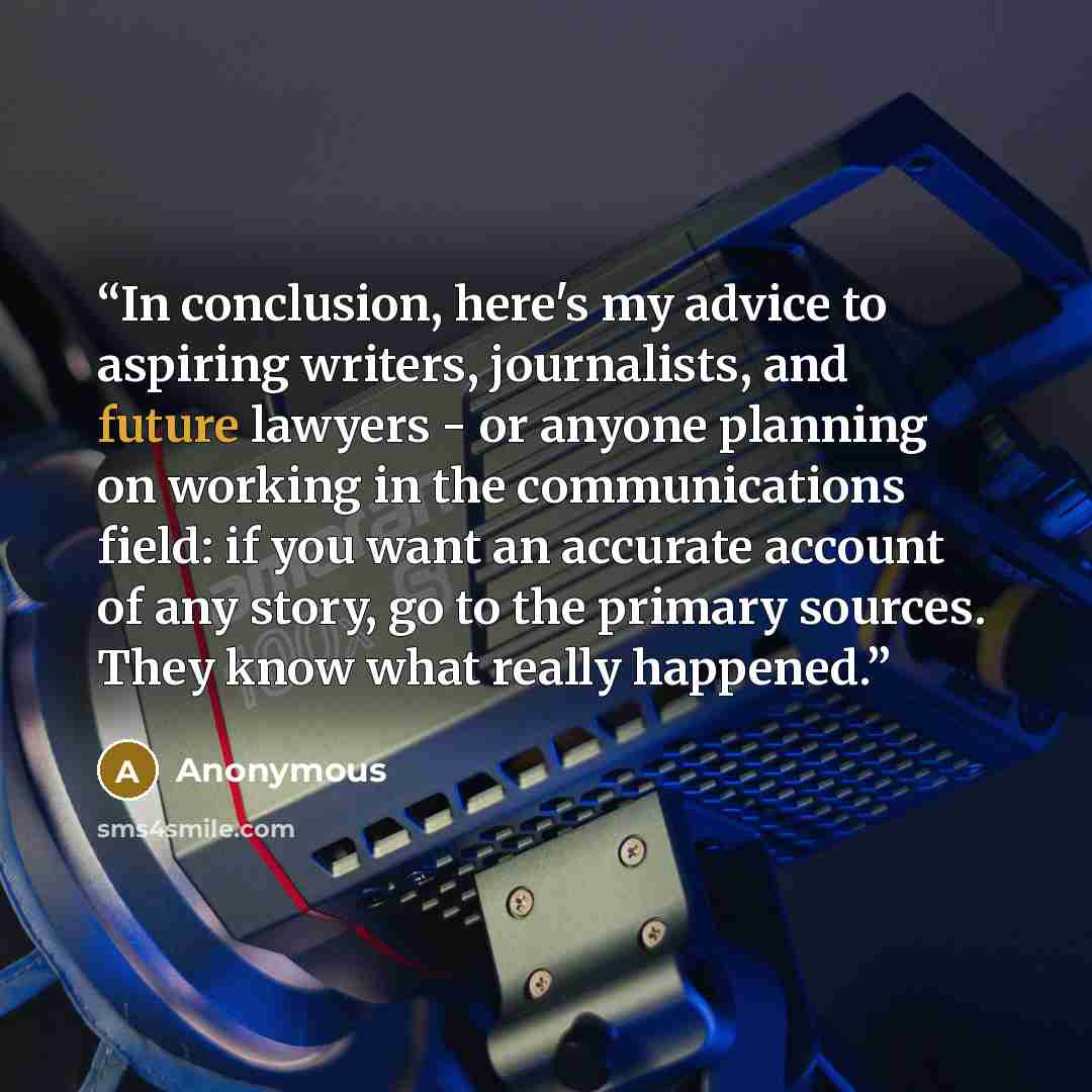 “In conclusion, here's my advice to aspiring writers, journalists, and future lawyers - or anyone planning on working in the communications field: if you want an accurate account of any story, go to the primary sources. They know what really happened.” quote by Anonymous