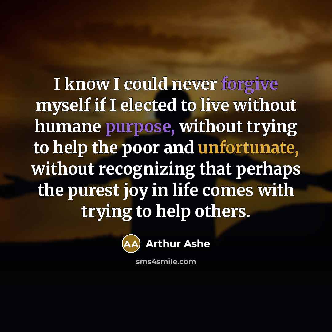 “I know I could never forgive myself if I elected to live without humane purpose, without trying to help the poor and unfortunate, without recognizing that perhaps the purest joy in life comes with trying to help others.” quote by Arthur Ashe