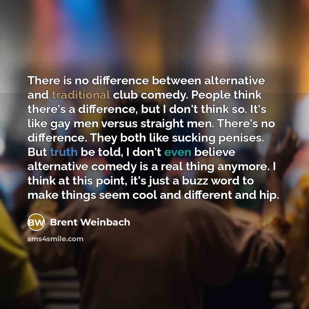 “There is no difference between alternative and traditional club comedy. People think there's a difference, but I don't think so. It's like gay men versus straight men. There's no difference. They both like sucking penises. But truth be told, I don't even believe alternative comedy is a real thing…” quote by Brent Weinbach