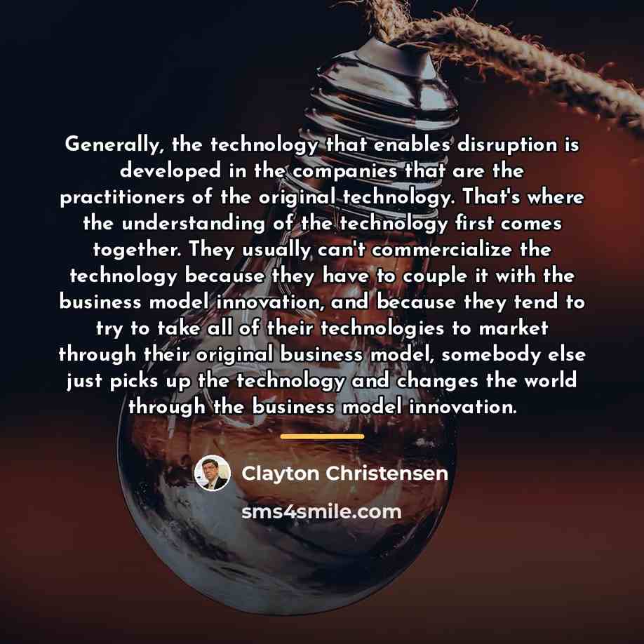 “Generally, the technology that enables disruption is developed in the…” quote by Clayton Christensen