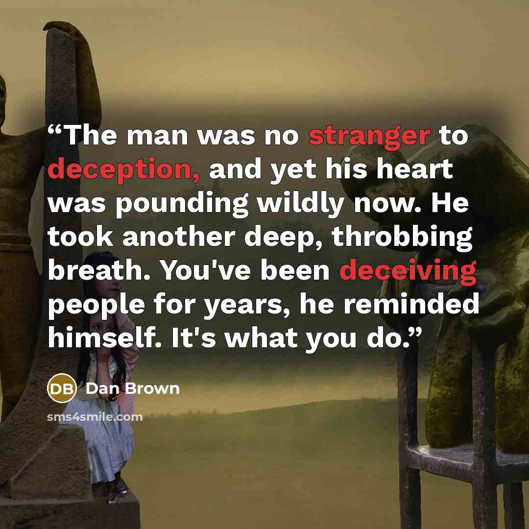 “The man was no stranger to deception, and yet his heart was pounding wildly now. He took another deep, throbbing breath. You've been deceiving people for years, he reminded himself. It's what you do.” quote by Dan Brown