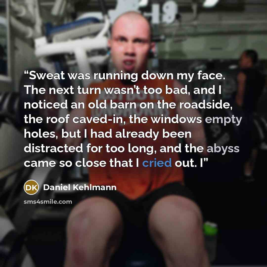 “Sweat was running down my face. The next turn wasn’t too bad, and I noticed an old barn on the roadside, the roof caved-in, the windows empty holes, but I had already been distracted for too long, and the abyss came so close that I cried out. I” quote by Daniel Kehlmann