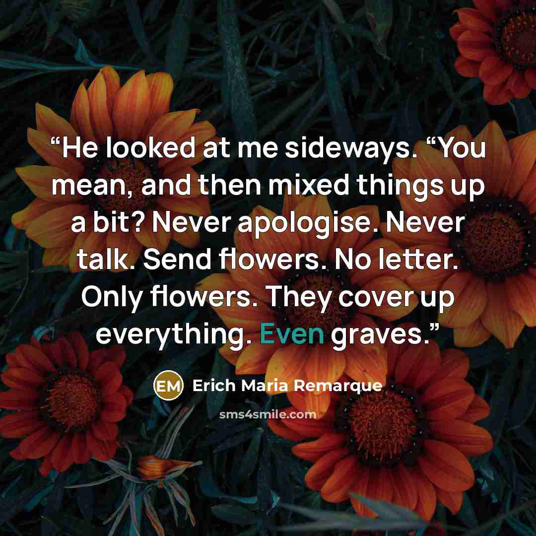 “He looked at me sideways. “You mean, and then mixed things up a bit? Never apologise. Never talk. Send flowers. No letter. Only flowers. They cover up everything. Even graves.” quote by Erich Maria Remarque
