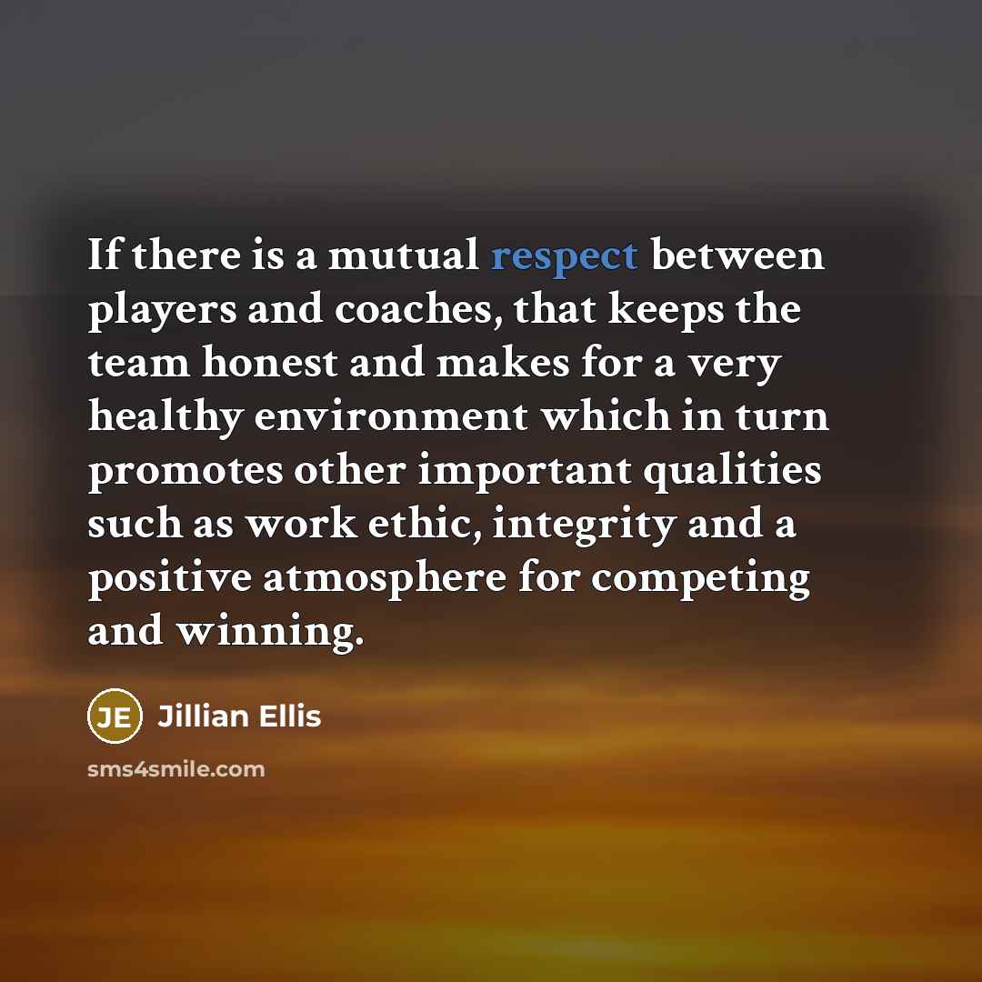 “If there is a mutual respect between players and coaches, that keeps the team honest and makes for a very healthy environment which in turn promotes other important qualities such as work ethic, integrity and a positive atmosphere for competing and winning.” quote by Jillian Ellis