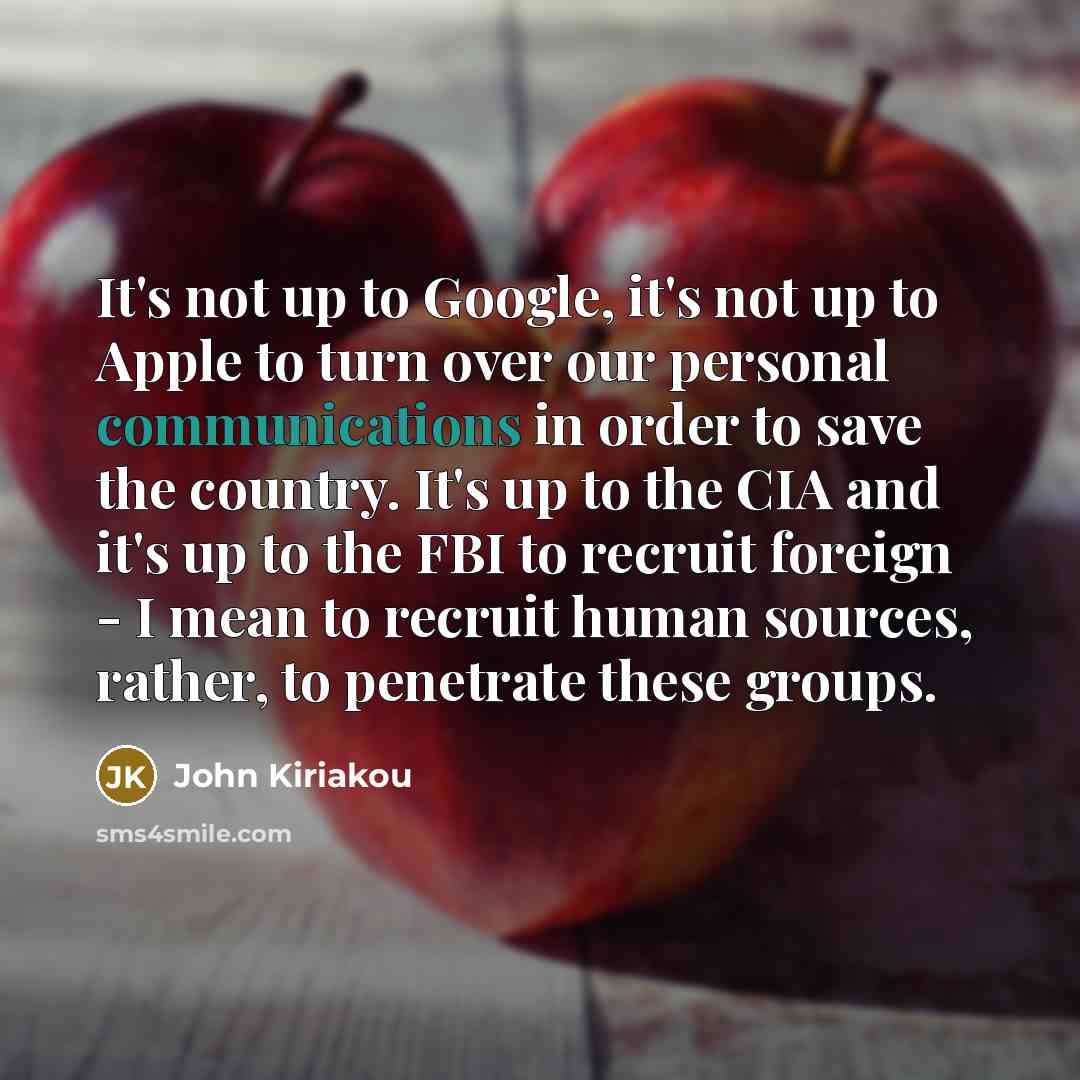 “It's not up to Google, it's not up to Apple to turn over our personal communications in order to save the country. It's up to the CIA and it's up to the FBI to recruit foreign - I mean to recruit human sources, rather, to penetrate these groups.” quote by John Kiriakou