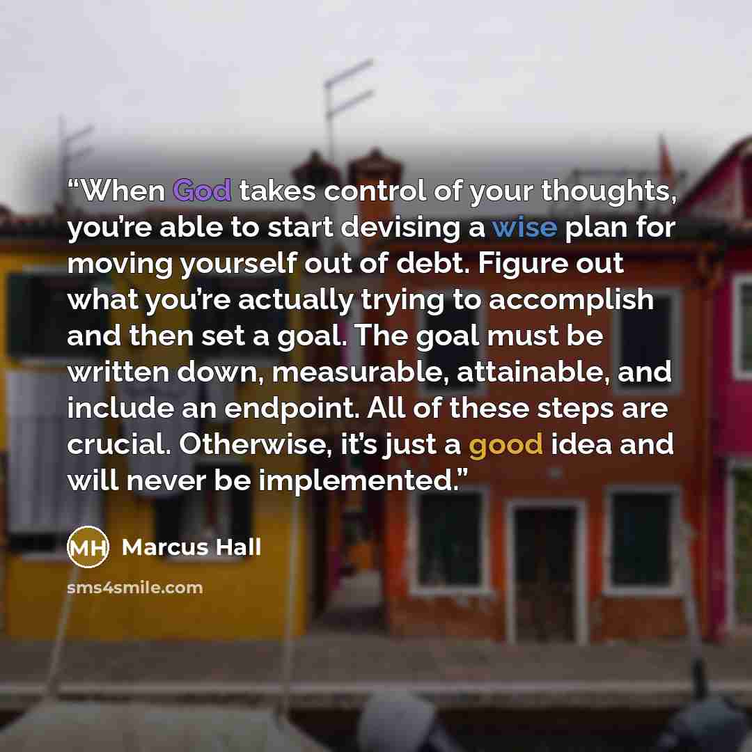 “When God takes control of your thoughts, you’re able to start devising a wise plan for moving yourself out of debt. Figure out what you’re actually trying to accomplish and then set a goal. The goal must be written down, measurable, attainable, and include an endpoint. All of these steps are…” quote by Marcus Hall