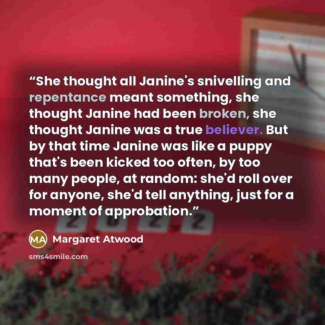“She thought all Janine's snivelling and repentance meant something, she thought Janine had been broken, she thought Janine was a true believer. But by that time Janine was like a puppy that's been kicked too often, by too many people, at random: she'd roll over for anyone, she'd tell anything…” quote by Margaret Atwood